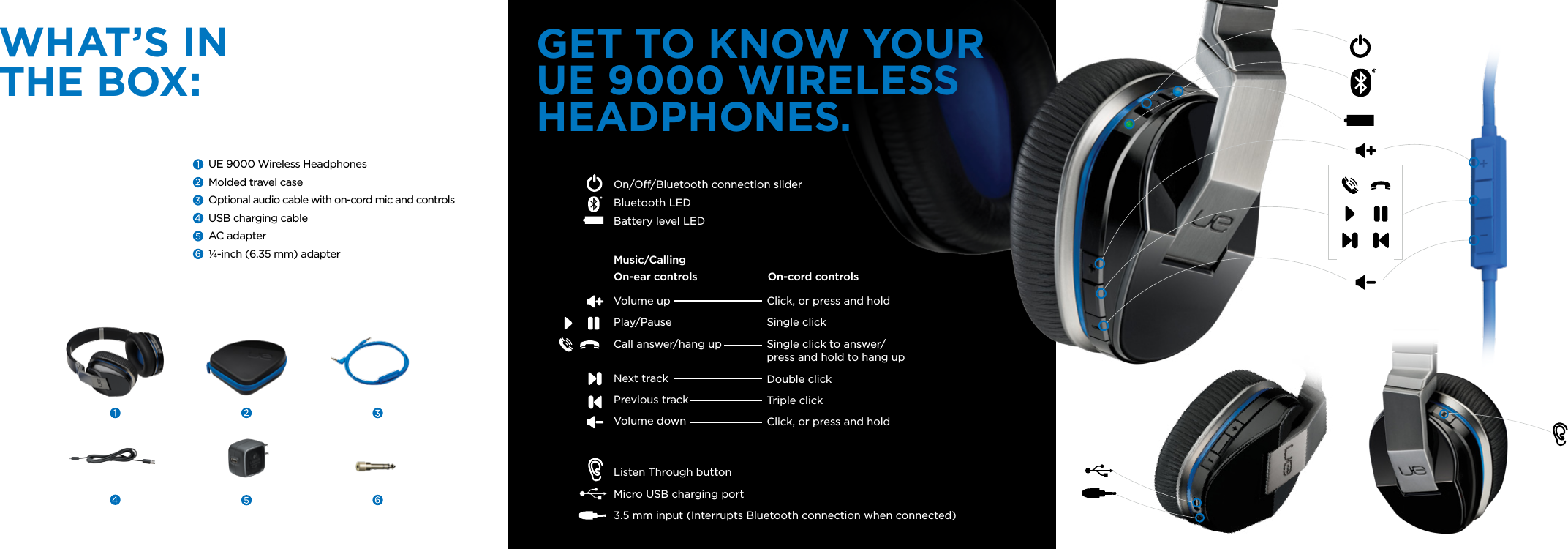 GET TO KNOW YOUR UE 9000 WIRELESS HEADPHONES.UE 9000 Wireless HeadphonesMolded travel caseOptional audio cable with on-cord mic and controlsUSB charging cableAC adapter¼-inch (6.35 mm) adapterWHAT’S IN THE BOX:Volume upPlay/PauseCall answer/hang up Next trackPrevious trackVolume downListen Through button Micro USB charging port3.5 mm input (Interrupts Bluetooth connection when connected)On/O/Bluetooth connection slider Bluetooth LEDBattery level LED Click, or press and holdSingle clickSingle click to answer/ press and hold to hang upDouble click Triple click Click, or press and holdMusic/CallingOn-ear controls On-cord controls