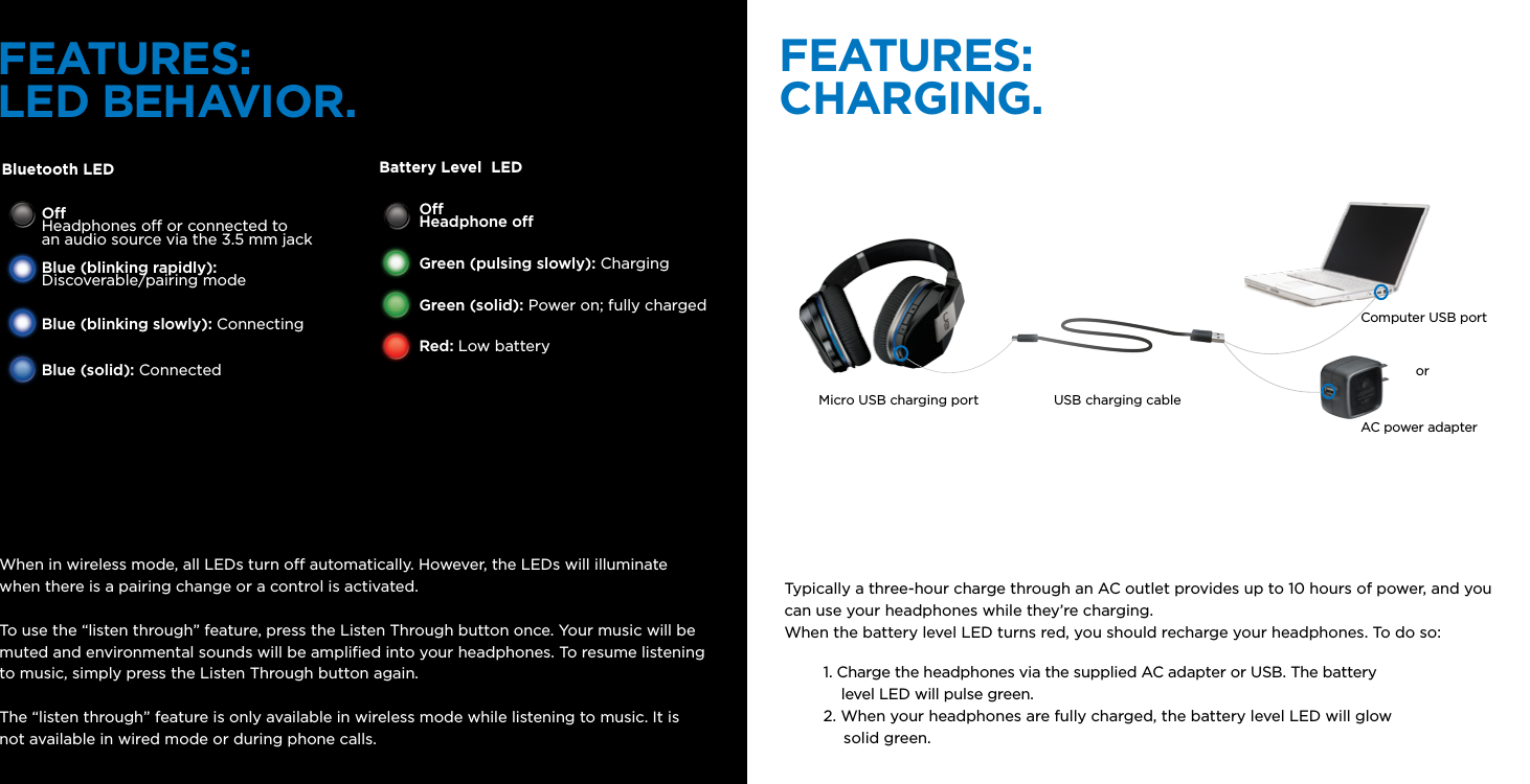 FEATURES:LED BEHAVIOR.FEATURES:CHARGING.Bluetooth LED Battery Level  LEDO Headphones o or connected to  an audio source via the 3.5 mm jackBlue (blinking rapidly): Discoverable/pairing modeBlue (blinking slowly): ConnectingBlue (solid): ConnectedOHeadphone oGreen (pulsing slowly): ChargingGreen (solid): Power on; fully chargedRed: Low batteryWhen in wireless mode, all LEDs turn o automatically. However, the LEDs will illuminate when there is a pairing change or a control is activated.To use the “listen through” feature, press the Listen Through button once. Your music will be muted and environmental sounds will be ampliﬁed into your headphones. To resume listening to music, simply press the Listen Through button again.The “listen through” feature is only available in wireless mode while listening to music. It is not available in wired mode or during phone calls. Typically a three-hour charge through an AC outlet provides up to 10 hours of power, and you can use your headphones while they’re charging. When the battery level LED turns red, you should recharge your headphones. To do so: 1. Charge the headphones via the supplied AC adapter or USB. The battery     level LED will pulse green.  2. When your headphones are fully charged, the battery level LED will glow       solid green. orMicro USB charging port USB charging cableComputer USB portAC power adapter