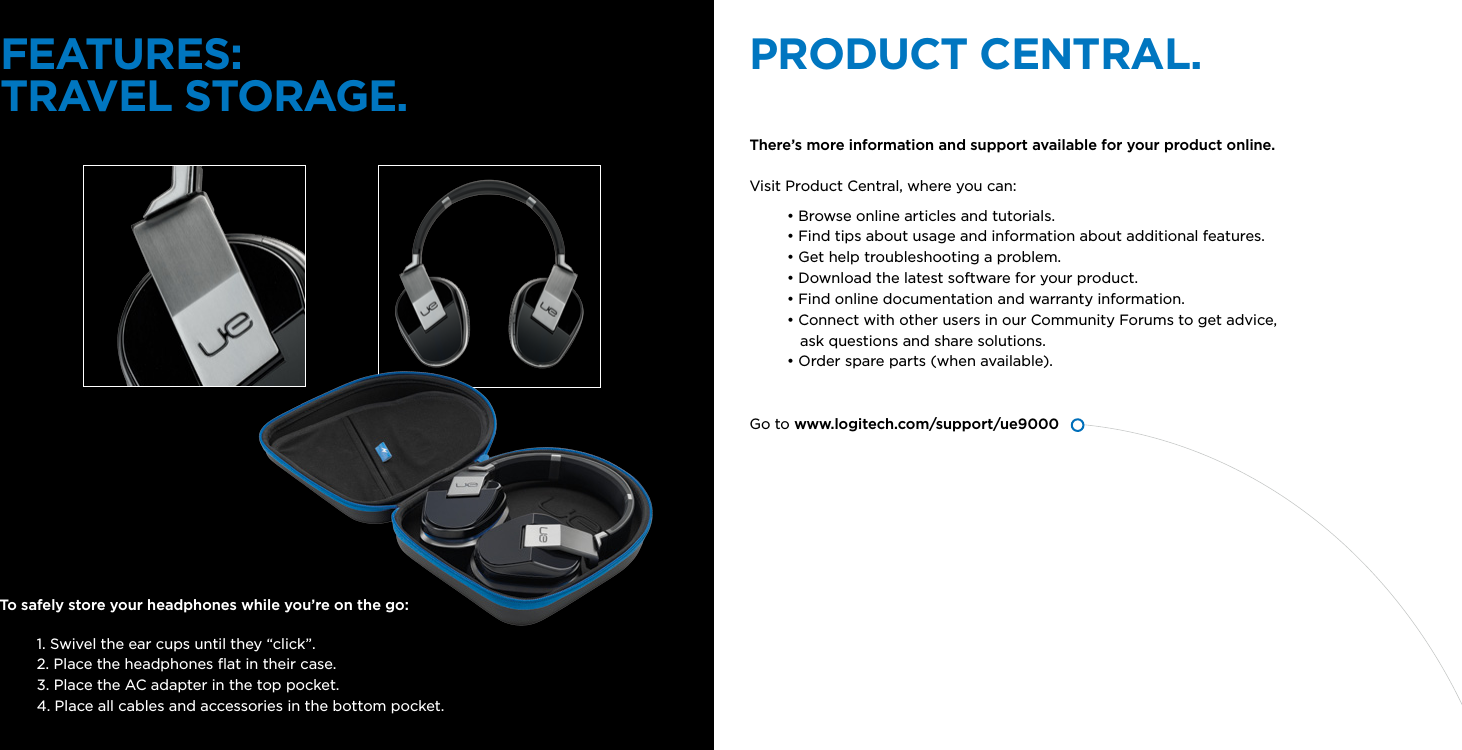 FEATURES:TRAVEL STORAGE. PRODUCT CENTRAL.There’s more information and support available for your product online.   Visit Product Central, where you can:• Browse online articles and tutorials.• Find tips about usage and information about additional features.• Get help troubleshooting a problem.• Download the latest software for your product. • Find online documentation and warranty information.• Connect with other users in our Community Forums to get advice,     ask questions and share solutions. • Order spare parts (when available). Go to www.logitech.com/support/ue9000To safely store your headphones while you’re on the go:1. Swivel the ear cups until they “click”. 2. Place the headphones ﬂat in their case.3. Place the AC adapter in the top pocket.4. Place all cables and accessories in the bottom pocket.