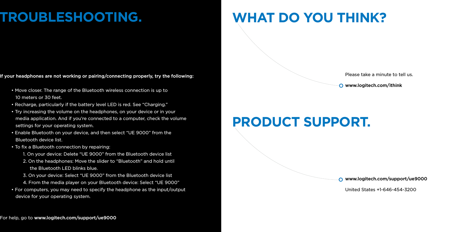 TROUBLESHOOTING. WHAT DO YOU THINK?PRODUCT SUPPORT.If your headphones are not working or pairing/connecting properly, try the following:• Move closer. The range of the Bluetooth wireless connection is up to     10 meters or 30 feet.• Recharge, particularly if the battery level LED is red. See “Charging.”• Try increasing the volume on the headphones, on your device or in your    media application. And if you’re connected to a computer, check the volume     settings for your operating system.• Enable Bluetooth on your device, and then select “UE 9000” from the    Bluetooth device list.• To x a Bluetooth connection by repairing:1. On your device: Delete “UE 9000” from the Bluetooth device list2. On the headphones: Move the slider to “Bluetooth” and hold until       the Bluetooth LED blinks blue.3. On your device: Select “UE 9000” from the Bluetooth device list4. From the media player on your Bluetooth device: Select “UE 9000”• For computers, you may need to specify the headphone as the input/output     device for your operating system.For help, go to www.logitech.com/support/ue9000Please take a minute to tell us.www.logitech.com/ithinkwww.logitech.com/support/ue9000United States +1-646-454-3200