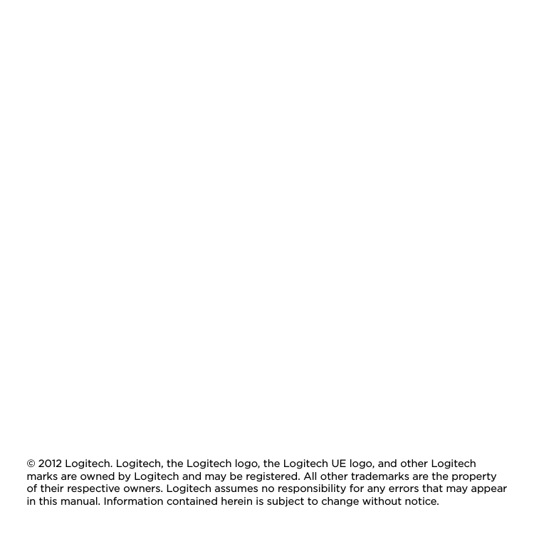 © 2012 Logitech. Logitech, the Logitech logo, the Logitech UE logo, and other Logitech marks are owned by Logitech and may be registered. All other trademarks are the property of their respective owners. Logitech assumes no responsibility for any errors that may appear in this manual. Information contained herein is subject to change without notice.