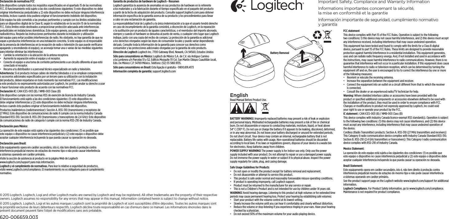 EnglishRead Manual Before Product Use.BATTERY WARNING!: Improperly replaced batteries may present a risk of leak or explosion andpersonal injury. Mistreated rechargeable batteries may present a risk of ﬁre or chemical burn. Do not disassemble or expose to conducting materials, moisture, liquid, or heat above 54°C (130°F). Do not use or charge the battery if it appears to be leaking, discolored, deformed, orinany way abnormal. Do not leave your battery discharged or unused for extended periods. Do not short circuit. Your device may contain an internal, rechargeable battery that is not replaceable. Battery life varies with usage. Non-operational batteries should be discarded according to local laws. If no laws or regulations govern, dispose of your device in a waste bin forelectronics. Keep batteries away from children.POWER SUPPLY WARNING! The power supply is for indoor use only. Onlyusethe power supplyincluded with your product. Do not attempt to repair or use a damaged power supply. Donot immerse the power supply in water or subject it to physical abuse. Inspect the power supply regularly for cable, plug, and casing damage.Safe Usage Guidelines for Products•  Do not open or modify the product except for battery removal andreplacement.•  Do not disassemble or attempt to service this product.•  This product is safe under normal and reasonably foreseeable misuse operating conditions.•  If product is operating improperly, call Logitech support.•  Product must be returned to the manufacturer for any service or repair.•  This is not a Children’s Product and is not intended for use by children under14 years old.WARNING! Avoid hearing damage. Listening to this product at highvolumes or for extended time periods may cause permanent hearing loss. Protectyourhearing by establishing safe volumes:•  Start your product with the volume control at its lowest setting.•  Slowly increase the volume until you can hear it comfortably and clearly without distortion.•  Reduce the volume or stop listening if you experience ringing in your ears. Have your hearing checked by a physician.•  Do not exceed 50% of the maximum volume for your audio playing device.FCC statement This device complies with Part 15 of the FCC Rules. Operation is subject to thefollowing twoconditions: 1) this device may not cause harmful interference, and 2) this device must accept any interference received, including interference that may cause undesired operation. This equipment has been tested and found to comply with the limits for aClassB digital device, pursuant to part 15 of the FCC Rules. These limits are designed to provide reasonable protection against harmful interference in a residential installation. This equipment generates, uses and can radiate radio frequency energy. And, if not installed and used in accordance with the instructions, may cause harmful interference to radio communications. However,there is no guarantee that interference will not occur in a particular installation. If this equipment does cause harmful interference to radio or television reception, which can be determined by turning the equipment o andon, the user is encouraged to try to correct the interference by one or more of the following measures:•  Reorient or relocate the receiving antenna.•  Increase the separation between the equipment and receiver.•  Connect the equipment into an outlet on a circuit dierent from that to which the receiver is connected. •  Consult the dealer or an experienced radio/TV technician for help.Warning: Where shielded interface cables or accessories have been provided with the product or speciﬁed additional components or accessories elsewhere deﬁned to be used with the installation of the product, they must be used inorder to ensure compliance withFCC. Changesor modiﬁcations to product notexpressly approved by Logitech, Inc could void yourright to use or operate your product by the FCC.IC statement : CAN ICES-003 (B) / NMB-003 Class (B)This device complies with Industry Canada licence-exempt RSS standard(s). Operation is subject to the following two conditions: (1) this device may not cause interference, and (2) this device must accept any interference, includinginterference that may cause undesired operation of the device.Cordless (Radio Transmitter) products: Section A. RSS-310 (27 MHz transmitters and receivers): This Category II radio communication device complies with Industry Canada Standard RSS-310. Section B. RSS-210 (2.4 GHz transmitters or transceivers): This Category I radio communication device complies with RSS-210 of Industry Canada.Mexico Statement:La operación de este equipo está sujeta a las siguientes dos condiciones: (1)esposible que este equipo o dispositivo no cause interferencia perjudicial y(2)este equipo o dispositivo debe aceptar cualquier interferencia incluyendo laque pueda causar su operación no deseada.Brazil Statement: Este equipamento opera em caráter secundário, isto é, não tem direito áproteção contra interferencia prejudicial mesmo de estações do mesmo tipo enão pode causar interferência asistemas operando em caráter primário.See the product support page on the Logitech website www.logitech.com/support for additional information.Logitech Compliance. For Product Safety information, gotowww.logitech.com/compliance. Maintenance is not required forproductcompliance.Declaración de normativas FCC Este dispositivo cumple todos los requisitos especiﬁcados en el apartado15 de las normativas FCC. El funcionamiento está sujeto a las dos condiciones siguientes: 1) este dispositivo no debe originar interferencias perjudiciales y2)este dispositivo no debe rechazar ninguna interferencia recibida, inclusocuando ésta pudiera originar el funcionamiento indebido del dispositivo. Este equipo ha sido sometido a las pruebas pertinentes y cumple con los límites establecidos para un dispositivo digital de la Clase B, según lo establecido en lasección 15 de la normativa FCC. Estos límites están destinados a proporcionar protección adecuada ante interferencias perjudiciales en instalaciones domésticas. Este equipo genera, usa y puede emitir energía radioeléctrica. Respete las instrucciones pertinentes durante la instalación y utilización delequipo para evitar posibles interferencias de radio. No obstante, no hay garantía de que no vayan a producirse interferencias en una instalación concreta. Si este equipo es el responsable de la presencia de interferencias en la recepción de radio o televisión (lo que puede veriﬁcarse apagando y encendiendo elequipo), se aconseja tomar una o varias de las medidas siguientes para intentar eliminar las interferencias:•  Cambie la orientación o la ubicación de la antena receptora.•  Aumente la separación entre el equipo y el receptor.•  Conecte el equipo a una toma de corriente perteneciente a un circuito diferente al que está conectado el receptor. •  Recurra a tu distribuidor o a personal técnico especializado en radio ytelevisión.Advertencia: Si el producto incluye cables de interfaz blindados o si se emplean componentes o accesorios adicionales especiﬁcados por un tercero para su utilización con la instalación delproducto, deben respetarse en todo momento las normativas FCC. Las modiﬁcaciones aesteproducto no expresamente autorizadas por Logitech, Inc podrían anular su derecho a usar o hacer funcionar este producto de acuerdo con las normativas FCC.Declaración IC: CAN ICES-003 (B) / NMB-003 Clase (B)Este dispositivo cumple con las normas RSS de exención de licencia de Industry Canada. Elfuncionamiento está sujeto a las dos condiciones siguientes: (1)este dispositivo no debe originar interferencias y (2) este dispositivo nodebe rechazar ninguna interferencia, inclusocuando ésta pudiera originar elfuncionamiento indebido del dispositivo.Productos inalámbricos (radiotransmisor): Sección A. RSS-310 (transmisoresyreceptores de 27 MHz): Este dispositivo de comunicaciones deradio II cumple con la norma Industry Canada Standard RSS-310. SecciónB. RSS-210 (transmisores y transceptores de 2,4GHz): Este dispositivo de comunicaciones de radio de categoría I cumple con la norma RSS-210 deIndustry Canada.Declaración para México:La operación de este equipo está sujeta a las siguientes dos condiciones: (1)esposible que este equipo o dispositivo no cause interferencia perjudicial y(2) este equipo o dispositivo debe aceptar cualquier interferencia incluyendo laque pueda causar su operación no deseada.Declaración para Brasil: Este equipamento opera em caráter secundário, isto é, não tem direito áproteção contra interferencia prejudicial mesmo de estações do mesmo tipo enão pode causar interferência asistemas operando em caráter primário.Visite la sección de asistencia al producto en la página Web de Logitech www.logitech.com/support para más información.Logitech y el cumplimiento de normativas. Para leer lo relativo a seguridad de productos, visite www.Logitech.com/compliance. El mantenimiento no es obligatorio para el cumplimiento normativo.Garantía de productos de hardware de Logitech - Resumen Logitech garantiza la ausencia de anomalías en sus productos de hardware enloreferente alos materiales y a la fabricación durante el tiempo especiﬁcado en el paquete del producto a partir de la fecha de adquisición del producto. Consulte support.logitech.com para obtener información especíﬁca de lagarantía acerca de su producto y los procedimientos para llevar acabo enunareclamación de garantía. La responsabilidad total de Logitech y la única indemnización a la que elusuario tendrá derecho en caso de incumplimiento de la garantía consistirá, a discreción de Logitech, en la reparación ola sustitución por un producto de iguales características, o el reembolso del importe abonado, siempre y cuando el hardware se devuelva al punto de venta, o cualquier otro lugar que Logitech indique, junto con una copia del recibo de compra. La protección de la garantía es adicional a losderechos otorgados según las leyes de consumidor locales ypuede variar dependiendo delpaís. Consulte toda la información de la garantía para conocer sus derechos como consumidor y las protecciones adicionales otorgadas por la garantía de este producto. Dirección de Logitech Logitech Inc. 7700 Gateway Blvd. Newark, CA 94560, Estados UnidosSólo para consumidores en México: Logitech de México S.A. de C.V. víaAntiguo Camino alaLumbrera s/n Parcelas 51 y 52, Ediﬁcio Mezquite111 Col. San Martin Obispo Cuautitlán Izcali, Edo. De México C.P. 54769 México. Teléfono:(52)555861 8135.Sólo para consumidores en Brasil: Esta ligação é gratuita - 0800.891.4173Información completa de garantía: support.logitech.com Important Safety, Compliance and Warranty InformationInformations importantes concernant la sécurité,  la mise en conformité et la garantieInformación importante de seguridad, cumplimiento normativo ygarantía© 2015 Logitech. Logitech, Logi and other Logitech marks are owned by Logitech and may be registered.Allother trademarks are the property oftheir respective owners. Logitechassumes no responsibility for any errors that may appear in thismanual. Information contained herein is subject to change without notice.© 2015 Logitech. Logitech, Logi et les autres marques Logitech sont la propriété de Logitech et sont susceptibles d’être déposées. Toutes les autres marques sont la propriété exclusive de leurs détenteurs respectifs. Logitech décline toute responsabilité en cas d’erreurs dans ce manuel. Les informations énoncées dans le présent document peuvent faire l’objet de modifications sans avis préalable.620-006659.003Battery Removal