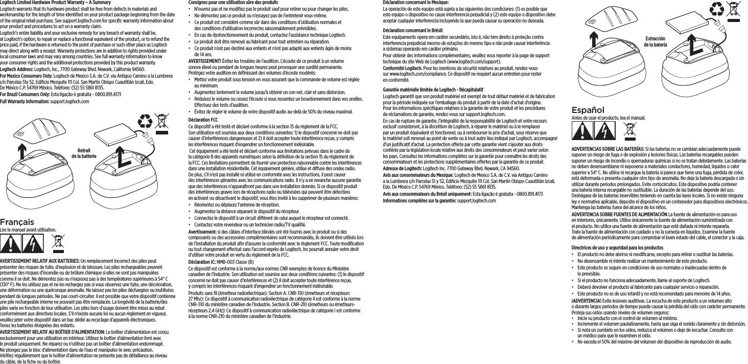 Logitech Limited Hardware Product Warranty – A Summary Logitech warrants that its hardware product shall be free from defects in materials and workmanship for the length of time identiﬁed on your product package beginning from the date of the original retail purchase. See support.logitech.com for speciﬁc warranty information about your product and procedures to act on a warranty claim. Logitech’s entire liability and your exclusive remedy for any breach of warranty shall be, atLogitech’s option, to repair or replace a functional equivalent of theproduct, or to refund the price paid, if the hardware is returned to the point of purchase or such other place as Logitech may direct along with a receipt. Warranty protections are in addition to rights provided under local consumer laws and may vary among countries. See full warranty information to know yourconsumer rights and the additional protections provided by this product warranty. Logitech Address: Logitech, Inc., 7700 Gateway Blvd. Newark, California 94560.For Mexico Consumers Only: Logitech de Mexico S.A. de C.V. via Antiguo Camino a laLumbrera s/n Parcelas 51y 52, Ediﬁcio Mezquite 111 Col. San Martin Obispo Cuautitlán Izcali, Edo. DeMéxicoC.P. 54769 México. Teléfono: (52) 55 5861 8135.For Brazil Consumers Only: Esta ligação é gratuita - 0800.891.4173Full Warranty Information: support.logitech.com FrançaisLire le manuel avant utilisation.AVERTISSEMENT RELATIF AUX BATTERIES: Un remplacement incorrect despiles peut présenter des risques de fuite, d’explosion et de blessure. Lespilesrechargeables peuvent présenter des risques d’incendie ou de brûlure chimique si elles ne sont pas manipulées comme il se doit. Nedémontez pas oun’exposez pas à des températures supérieures à 54°C (130°F). Ne lesutilisez pas et ne lesrechargez pas si vous observez une fuite, une décoloration, unedéformation ou une quelconque anomalie. Ne laissez pas les piles déchargées ou inutilisées pendant de longues périodes. Ne pas court-circuiter. Il est possible que votre dispositif contienne une pile rechargeable interne ne pouvant pas être remplacée. La longévité de la batterie/des piles varie en fonction de leur utilisation. Les piles hors d’usage doivent être mises au rebut conformément aux directives locales. S’il n’existe aucune loi ou aucun règlement envigueur, veuillez jeter votre dispositif dans un bac dédié au recyclage d’appareils électroniques. Tenezlesbatteries éloignées des enfants.AVERTISSEMENT RELATIF AU BOÎTIER D’ALIMENTATION: Le boîtier d’alimentation est conçu exclusivement pour une utilisation en intérieur. Utilisez le boîtier d’alimentation livré avec le produit uniquement. Neréparez ou n’utilisez pas un boîtier d’alimentation endommagé. Ne plongez pas lebloc d’alimentation dans de l’eau et manipulez-le avec précaution. Vériﬁezrégulièrement que le boîtier d’alimentation ne présente pas dedéfaillance au niveau ducâble, de la ﬁche ou du boîtier.Consignes pour une utilisation sûre des produits•  N’ouvrez pas et ne modiﬁez pas le produit sauf pour retirer ou pour changer les piles.•  Ne démontez pas ce produit ou n’essayez pas de l’entretenir vous-même.•  Ce produit est considéré comme sûr dans des conditions d’utilisation normales et desconditions d’utilisation incorrectes raisonnablement prévisibles.•  En cas de dysfonctionnement du produit, contactez l’assistance technique Logitech.•  Le produit doit être renvoyé au fabricant pour tout entretien ou réparation.•  Ce produit n’est pas destiné aux enfants et n’est pas adapté aux enfants âgés de moins de14ans.AVERTISSEMENT! Évitez les troubles de l’audition. L’écoute de ce produit àunvolume sonoreélevé ou pendant de longues heures peut provoquer unesurdité permanente. Protégezvotre audition en déﬁnissant des volumes d’écoute modérés:•  Mettez votre produit sous tension en vous assurant que la commande devolume est réglée au minimum.•  Augmentez lentement le volume jusqu’à obtenir un son net, clair et sansdistorsion.•  Réduisez le volume ou cessez l’écoute si vous ressentez un bourdonnement dans vos oreilles. Eectuez des tests d’audition.•  Évitez de régler le volume de votre dispositif audio au-delà de 50% duniveaumaximal.Déclaration FCC Ce dispositif a été testé et déclaré conforme à la section15 du règlement de laFCC. Sonutilisation est soumise aux deux conditions suivantes: 1) le dispositif concerné ne doit pas causer d’interférences dangereuses et 2) il doit accepter toute interférence reçue, y compris lesinterférences risquant d’engendrer unfonctionnement indésirable.  Cet équipement a été testé et déclaré conforme aux limitations prévues danslecadre de lacatégorie B des appareils numériques selon la déﬁnition de la section 15 du règlement de laFCC. Ces limitations permettent de fournir une protection raisonnable contre les interférences dans une installation résidentielle. Cet équipement génère, utilise et diuse des ondes radio. Deplus,s’iln’estpasinstallé ni utilisé en conformité avec les instructions, ilpeutcauser desinterférences gênantes avec les communications radio. Iln’ya en revanche aucune garantie que des interférences n’apparaîtront pas dans une installation donnée. Si ce dispositif produit desinterférences graves lors de réceptions radio ou télévisées qui peuvent être détectées enactivant ou désactivant le dispositif, vous êtes invité à les supprimer de plusieurs manières:•  Réorientez ou déplacez l’antenne de réception.•  Augmentez la distance séparant le dispositif du récepteur.•  Connectez le dispositif à un circuit diérent de celui auquel le récepteur estconnecté. •  Contactez votre revendeur ou un technicien radio/TV qualiﬁé.Avertissement: si des câbles d’interface blindés ont été fournis avec le produit ou si des composants ou des accessoires complémentaires sont recommandés, ils doivent être utilisés lors de l’installation du produit aﬁn d’assurer la conformité avec le règlement FCC. Toute modiﬁcation ou tout changement eectué sansl’accord exprès de Logitech, Inc pourrait annuler votre droit d’utiliser votreproduit en vertu du règlement de la FCC.Déclaration IC: NMB-003Classe(B)Ce dispositif est conforme à la norme/aux normes CNR exemptes de licence duMinistère canadien de l’Industrie. Son utilisation est soumise aux deuxconditions suivantes: (1) le dispositif concerné ne doit pas causer d’interférences et (2) il doit accepter toute interférence reçue, ycompris lesinterférences risquant d’engendrer un fonctionnement indésirable.Produits sans ﬁl (émetteur radioélectrique): SectionA. CNR-310 (émetteurs et récepteurs 27Mhz): Ce dispositif à communication radioélectrique de catégorieII est conforme à la norme CNR-310 du ministère canadien de l’Industrie. SectionB. CNR-210 (émetteurs ou émetteurs-récepteurs 2,4GHz): Ce dispositif àcommunication radioélectrique de catégorieI est conforme àla norme CNR-210 du ministère canadien de l’Industrie.Déclaration concernant le Mexique:La operación de este equipo está sujeta a las siguientes dos condiciones: (1)esposible que este equipo o dispositivo no cause interferencia perjudicial y(2) este equipo o dispositivo debe aceptar cualquier interferencia incluyendo laque pueda causar su operación no deseada.Déclaration concernant le Brésil: Este equipamento opera em caráter secundário, isto é, não tem direito áproteção contra interferencia prejudicial mesmo de estações do mesmo tipo enão pode causar interferência asistemas operando em caráter primário.Pour obtenir des informations complémentaires, veuillez vous reporter à la page de support technique du site Web de Logitech (www.logitech.com/support).Conformité Logitech. Pour les mentions de sécurité relatives au produit, rendez-vous surwww.logitech.com/compliance. Ce dispositif ne requiert aucun entretien pour rester enconformité.Garantie matérielle limitée de Logitech - Récapitulatif Logitech garantit que son produit matériel est exempt de tout défaut matériel et de fabrication pour la période indiquée sur l’emballage du produit à partir de la date d’achat d’origine. Pour les informations spéciﬁques relatives à la garantie de votre produit et les procédures deréclamations de garantie, rendez-vous sur support.logitech.com. En cas de rupture de garantie, l’intégralité de la responsabilité de Logitech et votre recours exclusif consisteront, à la discrétion de Logitech, à réparer le matériel ou à le remplacer parun produit équivalent et fonctionnel, ouàrembourser le prix d’achat, sous réserve que lematériel soit renvoyé aupoint de vente ou à tout autre lieu indiqué par Logitech, accompagné d’unjustiﬁcatif d’achat. La protection oerte par cette garantie vient s’ajouter aux droits conférés par la législation locale relative aux droits desconsommateurs et peut varier selon les pays. Consultez les informations complètes sur la garantie pour connaître les droits des consommateurs et lesprotections supplémentaires oertes par la garantie de ce produit. Adresse de Logitech: Logitech Inc. 7700 Gateway Blvd. Newark, CA 94560.Avis aux consommateurs du Mexique: Logitech de Mexico S.A. de C.V. viaAntiguo Camino alaLumbrera s/n Parcelas 51 y 52, Ediﬁcio Mezquite 111 Col.San Martin Obispo Cuautitlán Izcali, Edo. De México C.P. 54769 México. Teléfono: (52) 55 5861 8135.Avis aux consommateurs du Brésil uniquement: Esta ligação é gratuita - 0800.891.4173Informations complètes sur la garantie: support.logitech.com  EspañolAntes de usar el producto, lea el manual.ADVERTENCIAS SOBRE LAS BATERÍAS: Si las baterías no se cambian adecuadamente puede suponer un riesgo de fuga o de explosión y lesiones físicas. Las baterías recargables pueden suponer un riesgo de incendio oquemaduras químicas si no se tratan debidamente. Las baterías no deben desensamblarse ni exponerse a materiales conductores, humedad, líquidos o calor superior a 54°C. No utilice ni recargue la batería si parece que tiene una fuga, pérdida de color, está deformada o presenta cualquier otro tipo de anomalía. No deje la batería descargada osin utilizar durante periodos prolongados. Evite cortocircuitos. Este dispositivo podría contener una batería interna recargable no sustituible. La duración de las baterías depende del uso. Deshágasede las baterías inservibles teniendo en cuenta las leyes locales. Si no existe ninguna ley o normativa aplicable, deposite el dispositivo en uncontenedor para dispositivos electrónicos. Mantenga las baterías fuera delalcance de los niños.ADVERTENCIA SOBRE FUENTES DE ALIMENTACIÓN La fuente de alimentación es para uso en interiores, únicamente. Utilice únicamente la fuente de alimentación suministrada con elproducto. No utilice una fuente de alimentación que esté dañada ni intente repararla. Tratela fuente de alimentación con cuidado y no la sumerja en líquidos. Examine la fuente dealimentación periódicamente para comprobar el buen estado del cable, el conector y la caja.Directrices de uso y seguridad para los productos•  El producto no debe abrirse ni modiﬁcarse, excepto para retirar o sustituir las baterías.•  No desensamble ni intente realizar un mantenimiento de este producto.•  Este producto es seguro en condiciones de uso normales o inadecuadas dentro de loprevisible.•  Si el producto no funciona adecuadamente, llame al soporte de Logitech.•  Deberá devolver el producto al fabricante para cualquier servicio o reparación.•  Este producto no es de uso infantil y no está recomendado para menores de 14 años.¡ADVERTENCIA! Evite lesiones auditivas. La escucha de este producto aunvolumen alto odurante largos periodos de tiempo puede causar lapérdidadel oído con carácter permanente. Proteja sus oídos usando niveles de volumenseguros:•  Inicie su producto con el control de volumen al mínimo.•  Incremente el volumen paulatinamente, hasta que oiga el sonido claramente y sin distorsión.•  Si nota un zumbido en los oídos, reduzca el volumen o deje de escuchar. Consulte con unmédico para que le examinen el oído.•  No exceda el 50% del máximo del volumen del dispositivo de reproducción de audio.Retrait  de la batterieExtracción  de la batería
