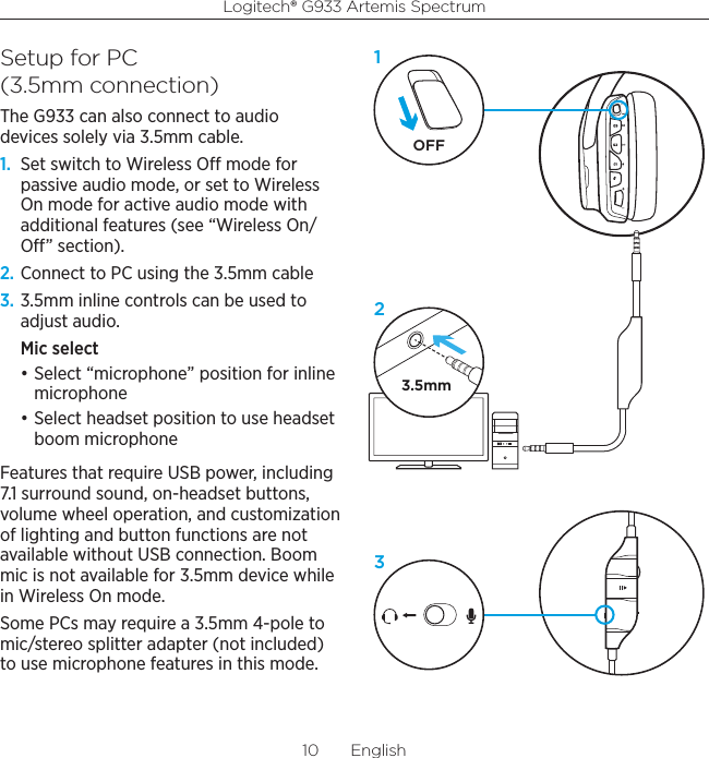 Logitech® G933 Artemis Spectrum10  EnglishSetup for PC  (3.5mm connection)The G933 can also connect to audio devices solely via 3.5mm cable.1.  Set switch to Wireless O mode for passive audio mode, or set to Wireless On mode for active audio mode with additional features (see “Wireless On/O” section).2. Connect to PC using the 3.5mm cable3. 3.5mm inline controls can be used to adjust audio.Mic select • Select “microphone” position for inline microphone• Select headset position to use headset boom microphoneFeatures that require USB power, including 7.1 surround sound, on-headset buttons, volume wheel operation, and customization of lighting and button functions are not available without USB connection. Boom mic is not available for 3.5mm device while in Wireless On mode.Some PCs may require a 3.5mm 4-pole to mic/stereo splitter adapter (not included) to use microphone features in this mode.3.5mmOFF132