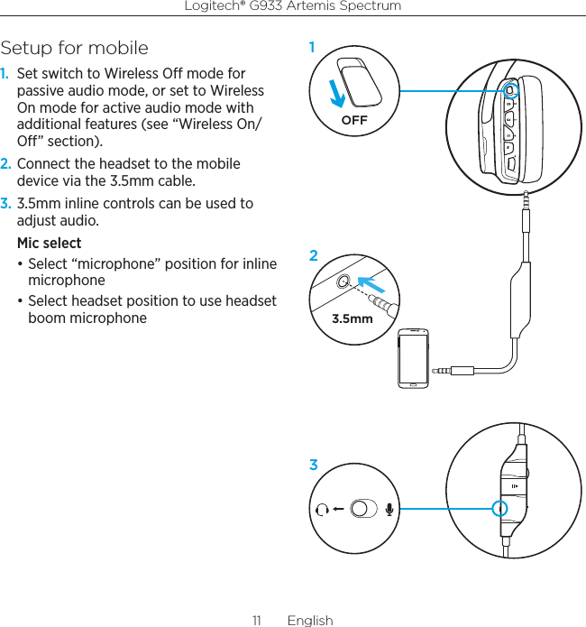 Logitech® G933 Artemis Spectrum11  EnglishSetup for mobile1.  Set switch to Wireless O mode for passive audio mode, or set to Wireless On mode for active audio mode with additional features (see “Wireless On/O” section).2. Connect the headset to the mobile device via the 3.5mm cable.3. 3.5mm inline controls can be used to adjust audio.Mic select • Select “microphone” position for inline microphone• Select headset position to use headset boom microphone 3.5mmOFF123