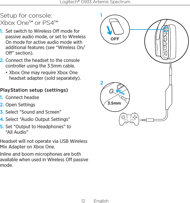 Logitech® G933 Artemis Spectrum12  EnglishSetup for console:  Xbox One™ or PS4™1.  Set switch to Wireless O mode for passive audio mode, or set to Wireless On mode for active audio mode with additional features (see “Wireless On/O” section).2. Connect the headset to the console controller using the 3.5mm cable.• Xbox One may require Xbox One headset adapter (sold separately).PlayStation setup (settings)1.  Connect headse2. Open Settings3. Select “Sound and Screen”4. Select “Audio Output Settings”5. Set “Output to Headphones” to “All Audio”Headset will not operate via USB Wireless Mix Adapter on Xbox One.Inline and boom microphones are both available when used in Wireless O passive mode.3.5mmOFF12