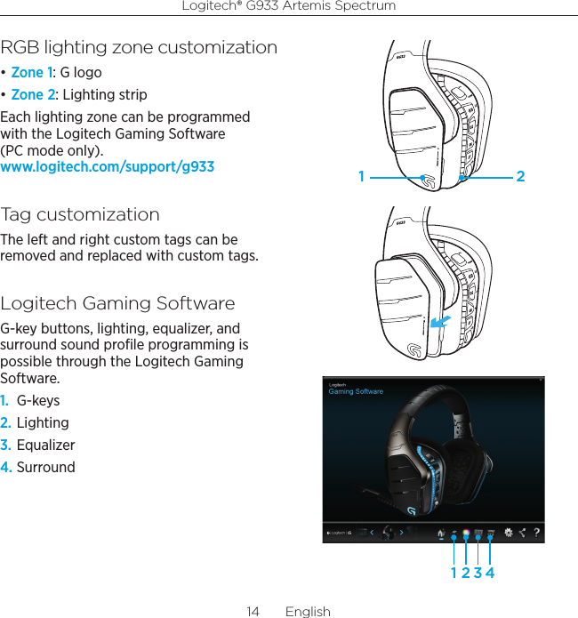 Logitech® G933 Artemis Spectrum14  EnglishRGB lighting zone customization• Zone 1: G logo• Zone 2: Lighting stripEach lighting zone can be programmed with the Logitech Gaming Software (PC mode only). www.logitech.com/support/g933Tag customizationThe left and right custom tags can be removed and replaced with custom tags.Logitech Gaming SoftwareG-key buttons, lighting, equalizer, and surround sound proﬁle programming is possible through the Logitech Gaming Software.1.  G-keys2. Lighting3. Equalizer4. Surround1 21 2 3 4