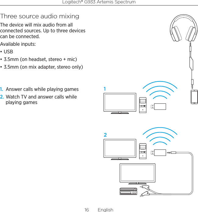 Logitech® G933 Artemis Spectrum16  EnglishThree source audio mixingThe device will mix audio from all connected sources. Up to three devices can be connected.Available inputs:• USB• 3.5mm (on headset, stereo + mic)• 3.5mm (on mix adapter, stereo only)1.  Answer calls while playing games 2. Watch TV and answer calls while playing games12