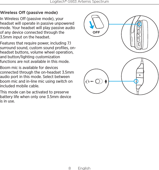 Logitech® G933 Artemis Spectrum8  EnglishWireless O (passive mode)In Wireless O (passive mode), your headset will operate in passive unpowered mode. Your headset will play passive audio of any device connected through the 3.5mm input on the headset.Features that require power, including 7.1 surround sound, custom sound proﬁles, on-headset buttons, volume wheel operation, and button/lighting customization functions are not available in this mode.Boom mic is available for devices connected through the on-headset 3.5mm audio port in this mode. Select between boom mic and in-line mic using switch on included mobile cable.This mode can be activated to preserve battery life when only one 3.5mm device is in use.OFF