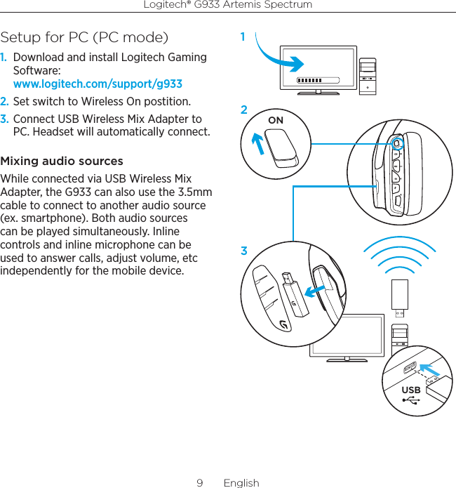 Logitech® G933 Artemis Spectrum9  EnglishSetup for PC (PC mode)1.  Download and install Logitech Gaming Software: www.logitech.com/support/g9332. Set switch to Wireless On postition.3. Connect USB Wireless Mix Adapter to PC. Headset will automatically connect.Mixing audio sources While connected via USB Wireless Mix Adapter, the G933 can also use the 3.5mm cable to connect to another audio source (ex. smartphone). Both audio sources can be played simultaneously. Inline controls and inline microphone can be used to answer calls, adjust volume, etc independently for the mobile device. USBON123