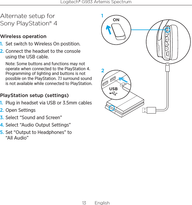 Logitech® G933 Artemis Spectrum13  EnglishAlternate setup for  Sony PlayStation® 4Wireless operation1.  Set switch to Wireless On postition.2. Connect the headset to the console using the USB cable.Note: Some buttons and functions may not operate when connected to the PlayStation 4. Programming of lighting and buttons is not possible on the PlayStation. 7.1 surround sound is not available while connected to PlayStation. PlayStation setup (settings)1.  Plug in headset via USB or 3.5mm cables2. Open Settings3. Select “Sound and Screen”4. Select “Audio Output Settings”5. Set “Output to Headphones” to “All Audio”USBON12