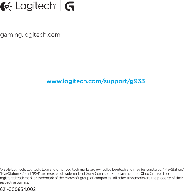 © 2015 Logitech. Logitech, Logi and other Logitech marks are owned by Logitech and may be registered. “PlayStation,” “PlayStation 4,” and “PS4” are registered trademarks of Sony Computer Entertainment Inc. Xbox One is either registered trademark or trademark of the Microsoft group of companies. All other trademarks are the property of their respectiveowners.621-000664.002gaming.logitech.comwww.logitech.com/support/g933