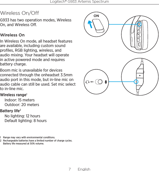 Logitech® G933 Artemis Spectrum7  EnglishWireless On/OG933 has two operation modes, Wireless On, and Wireless O.Wireless OnIn Wireless On mode, all headset features are available, including custom sound proﬁles, RGB lighting, wireless, and audio mixing. Your headset will operate in active powered mode and requires battery charge.Boom mic is unavailable for devices connected through the onheadset 3.5mm audio port in this mode, but in-line mic on audio cable can still be used. Set mic select to in-line mic.Wireless range1Indoor: 15 meters Outdoor: 20 metersBattery life2No lighting: 12 hours Default lighting: 8 hours1  Range may vary with environmental conditions.2  Rechargeable batteries have a limited number of charge cycles. Battery life measured at 50% volume.ON