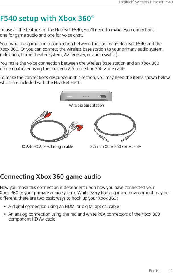       English    11Logitech® Wireless Headset F540 To use all the features of the Headset F540, you’ll need to make two connections: one for game audio and one for voice chat You make the game audio connection between the Logitech® Headset F540 and the Xbox 360  Or you can connect the wireless base station to your primary audio system (television, home theater system, AV receiver, or audio switch)  You make the voice connection between the wireless base station and an Xbox 360 game controller using the Logitech 2 5 mm Xbox 360 voice cable  To make the connections described in this section, you may need the items shown below, which are included with the Headset F540:How you make this connection is dependent upon how you have connected your Xbox 360 to your primary audio system  While every home gaming environment may be different, there are two basic ways to hook up your Xbox 360:A digital connection using an HDMI or digital optical cable• An analog connection using the red and white RCA connectors of the Xbox 360 •  component HD AV cableRCA-to-RCA passthrough cable  2 5 mm Xbox 360 voice cable Wireless base station 