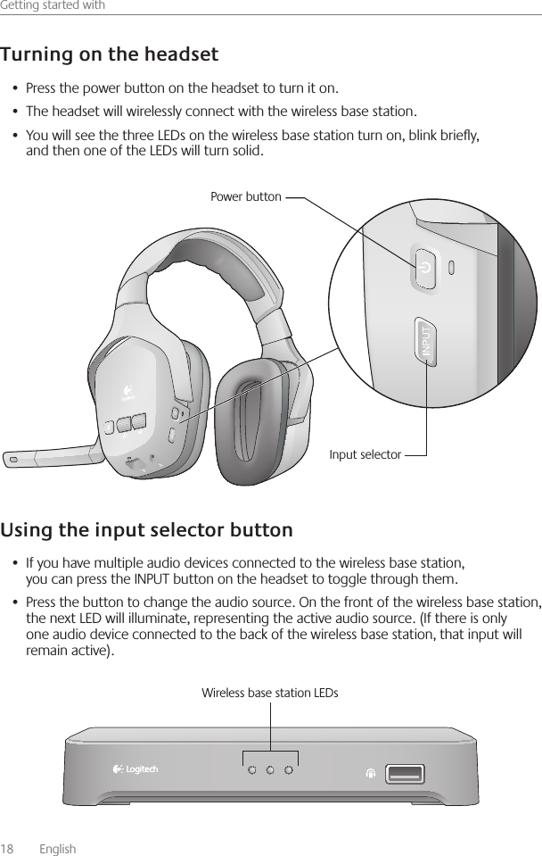 18    English    Getting started withPress the power button on the headset to turn it on • The headset will wirelessly connect with the wireless base station • You will see the three LEDs on the wireless base station turn on, blink briey, •  and then one of the LEDs will turn solid If you have multiple audio devices connected to the wireless base station, •  you can press the INPUT button on the headset to toggle through them Press the button to change the audio source  On the front of the wireless base station, •  the next LED will illuminate, representing the active audio source  (If there is only one audio device connected to the back of the wireless base station, that input will remain active) Power buttonInput selectorWireless base station LEDs