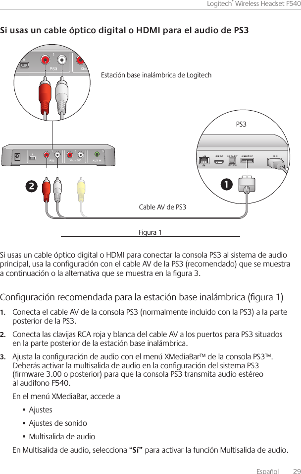 Español    29Logitech® Wireless Headset F540 Si usas un cable óptico digital o HDMI para conectar la consola PS3 al sistema de audio principal, usa la conguración con el cable AV de la PS3 (recomendado) que se muestra a continuación o la alternativa que se muestra en la gura 3  Conﬁguración recomendada para la estación base inalámbrica (ﬁgura 1) Conecta el cable AV de la consola PS3 (normalmente incluido con la PS3) a la parte 1.posterior de la PS3  Conecta las clavijas RCA roja y blanca del cable AV a los puertos para PS3 situados 2.en la parte posterior de la estación base inalámbrica Ajusta la conguración de audio con el menú XMediaBar™ de la consola PS3™  3.Deberás activar la multisalida de audio en la conguración del sistema PS3 (rmware 3 00 o posterior) para que la consola PS3 transmita audio estéreo al audífono F540 En el menú XMediaBar, accede aAjustes• Ajustes de sonido• Multisalida de audio• En Multisalida de audio, selecciona “ para activar la función Multisalida de audio Xbox 360Xbox 360PS3Cable AV de PS3 Estación base inalámbrica de Logitech Figura 1