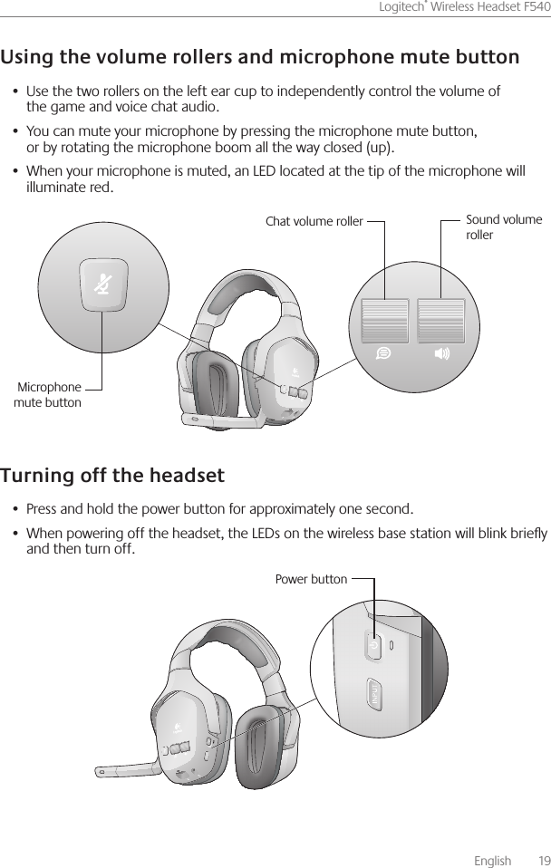       English    19Logitech® Wireless Headset F540 Use the two rollers on the left ear cup to independently control the volume of •  the game and voice chat audio You can mute your microphone by pressing the microphone mute button, •  or by rotating the microphone boom all the way closed (up) When your microphone is muted, an LED located at the tip of the microphone will •  illuminate red Press and hold the power button for approximately one second • When powering off the headset, the LEDs on the wireless base station will blink briey •  and then turn off Chat volume roller Sound volume rollerMicrophone mute buttonPower button