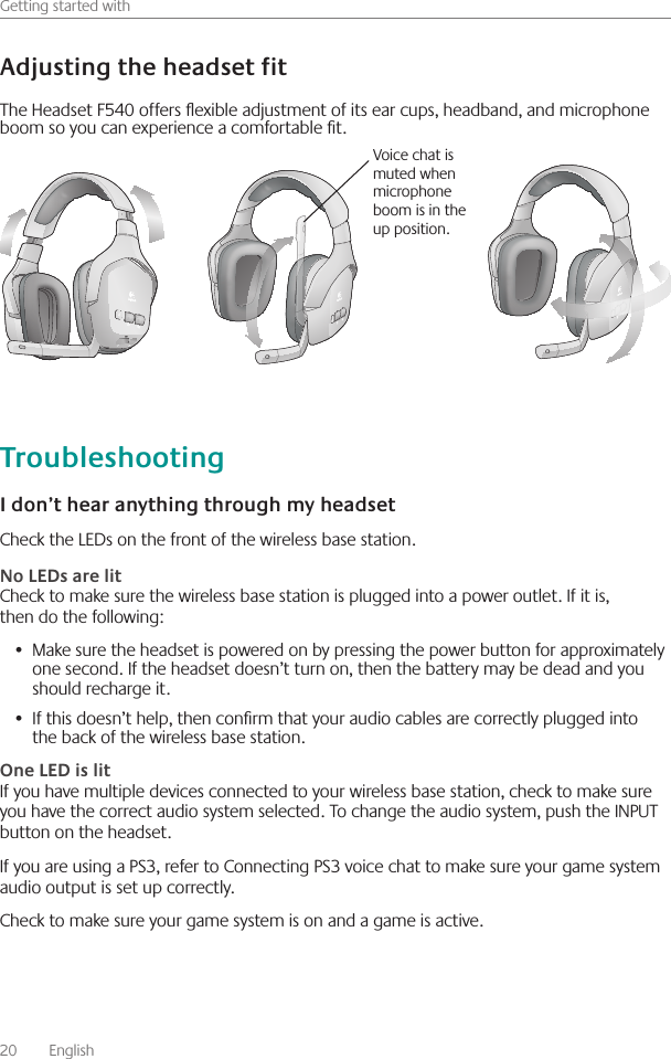 20    English    Getting started withCheck the LEDs on the front of the wireless base station  Check to make sure the wireless base station is plugged into a power outlet  If it is, then do the following:Make sure the headset is powered on by pressing the power button for approximately •  one second  If the headset doesn’t turn on, then the battery may be dead and you should recharge it  If this doesn’t help, then conrm that your audio cables are correctly plugged into •  the back of the wireless base station If you have multiple devices connected to your wireless base station, check to make sure you have the correct audio system selected  To change the audio system, push the INPUT button on the headset If you are using a PS3, refer to Connecting PS3 voice chat to make sure your game system audio output is set up correctly Check to make sure your game system is on and a game is active The Headset F540 offers exible adjustment of its ear cups, headband, and microphone boom so you can experience a comfortable t Voice chat is muted when microphone boom is in the up position 