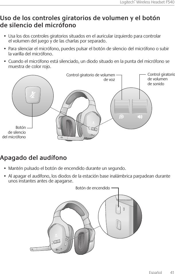 Español    41Logitech® Wireless Headset F540 Usa los dos controles giratorios situados en el auricular izquierdo para controlar •  el volumen del juego y de las charlas por separado Para silenciar el micrófono, puedes pulsar el botón de silencio del micrófono o subir •  la varilla del micrófono Cuando el micrófono está silenciado, un diodo situado en la punta del micrófono se •  muestra de color rojo Mantén pulsado el botón de encendido durante un segundo • Al apagar el audífono, los diodos de la estación base inalámbrica parpadean durante •  unos instantes antes de apagarse Control giratorio de volumen de vozControl giratorio de volumen de sonidoBotón de silencio del micrófonoBotón de encendido