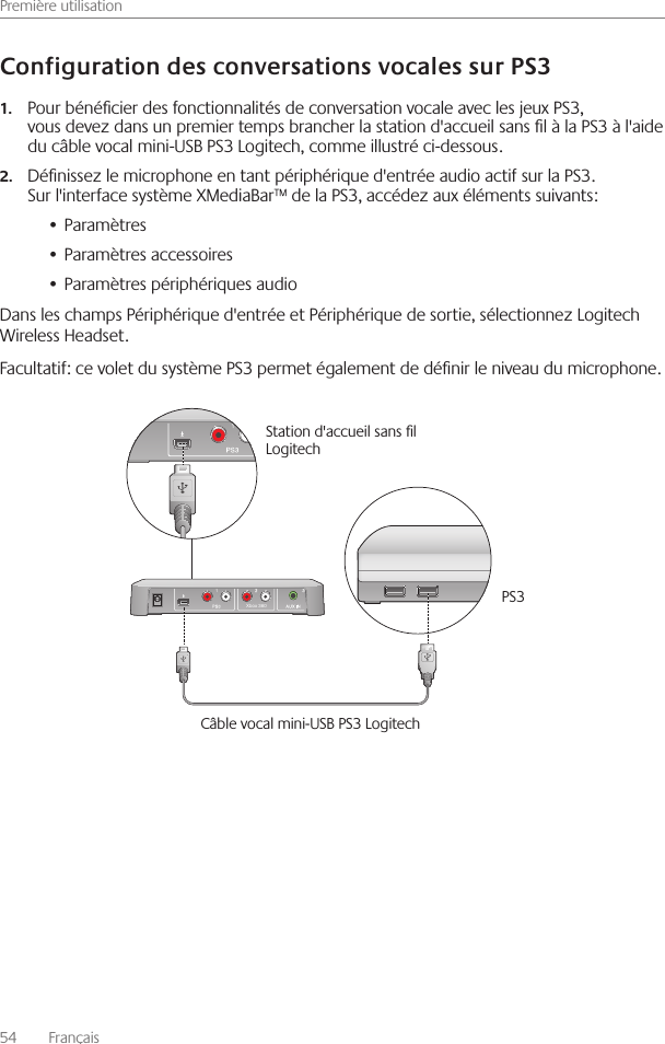 Première utilisation54    Français Pour bénécier des fonctionnalités de conversation vocale avec les jeux PS3, 1.vous devez dans un premier temps brancher la station d&apos;accueil sans l à la PS3 à l&apos;aide du câble vocal mini-USB PS3 Logitech, comme illustré ci-dessous Dénissez le microphone en tant périphérique d&apos;entrée audio actif sur la PS3  2.Sur l&apos;interface système XMediaBar™ de la PS3, accédez aux éléments suivants:Paramètres• Paramètres accessoires• Paramètres périphériques audio• Dans les champs Périphérique d&apos;entrée et Périphérique de sortie, sélectionnez Logitech Wireless Headset Facultatif: ce volet du système PS3 permet également de dénir le niveau du microphone  Xbox 360Station d&apos;accueil sans l Logitech PS3Câble vocal mini-USB PS3 Logitech 