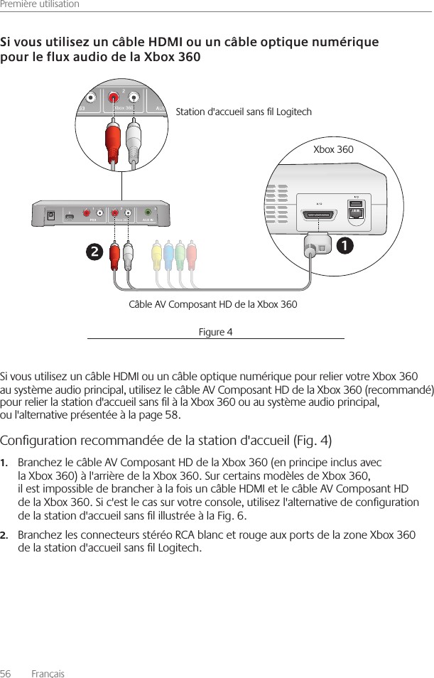 Première utilisation56    Français Si vous utilisez un câble HDMI ou un câble optique numérique pour relier votre Xbox 360 au système audio principal, utilisez le câble AV Composant HD de la Xbox 360 (recommandé) pour relier la station d&apos;accueil sans l à la Xbox 360 ou au système audio principal, ou l&apos;alternative présentée à la page 58 Conﬁguration recommandée de la station d&apos;accueil (Fig. 4)Branchez le câble AV Composant HD de la Xbox 360 (en principe inclus avec 1.la Xbox 360) à l&apos;arrière de la Xbox 360  Sur certains modèles de Xbox 360, il est impossible de brancher à la fois un câble HDMI et le câble AV Composant HD de la Xbox 360  Si c&apos;est le cas sur votre console, utilisez l&apos;alternative de conguration de la station d&apos;accueil sans l illustrée à la Fig  6 Branchez les connecteurs stéréo RCA blanc et rouge aux ports de la zone Xbox 360 2.de la station d&apos;accueil sans l Logitech  Xbox 360Xbox 360Station d&apos;accueil sans l Logitech Xbox 360Câble AV Composant HD de la Xbox 360Figure 4