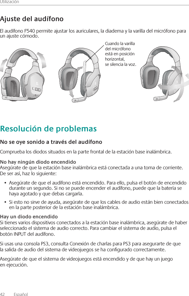 Utilización42    Español Comprueba los diodos situados en la parte frontal de la estación base inalámbrica  Asegúrate de que la estación base inalámbrica está conectada a una toma de corriente  De ser así, haz lo siguiente:Asegúrate de que el audífono está encendido  Para ello, pulsa el botón de encendido •  durante un segundo  Si no se puede encender el audífono, puede que la batería se haya agotado y que debas cargarla  Si esto no sirve de ayuda, asegúrate de que los cables de audio están bien conectados •  en la parte posterior de la estación base inalámbrica Si tienes varios dispositivos conectados a la estación base inalámbrica, asegúrate de haber seleccionado el sistema de audio correcto  Para cambiar el sistema de audio, pulsa el botón INPUT del audífono Si usas una consola PS3, consulta Conexión de charlas para PS3 para asegurarte de que la salida de audio del sistema de videojuegos se ha congurado correctamente Asegúrate de que el sistema de videojuegos está encendido y de que hay un juego en ejecución El audífono F540 permite ajustar los auriculares, la diadema y la varilla del micrófono para un ajuste cómodo Cuando la varilla del micrófono está en posición horizontal, se silencia la voz 