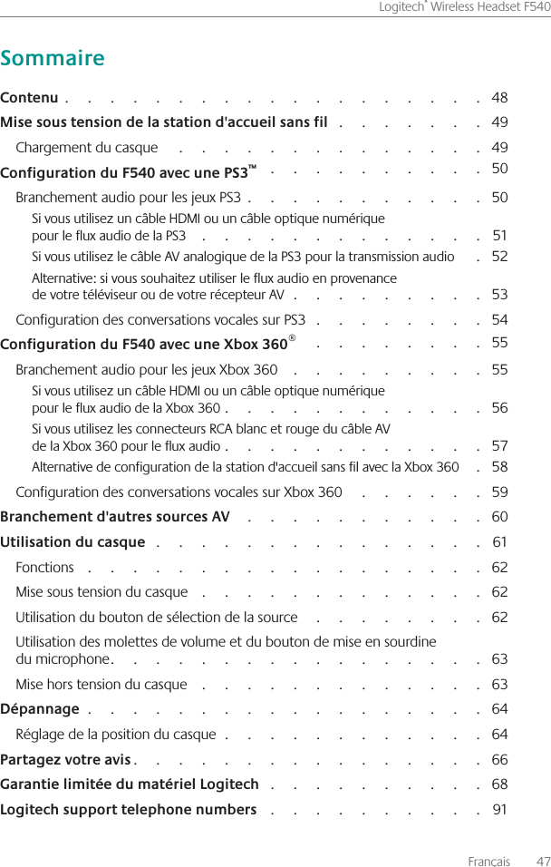 Français    47Logitech® Wireless Headset F540                                                                                                                  48                                           49Chargement du casque                                                                                        49                                                             50Branchement audio pour les jeux PS3                                                                 50Si vous utilisez un câble HDMI ou un câble optique numérique  pour le flux audio de la PS3                                                                                51Si vous utilisez le câble AV analogique de la PS3 pour la transmission audio          52Alternative: si vous souhaitez utiliser le flux audio en provenance  de votre téléviseur ou de votre récepteur AV                                                      53Configuration des conversations vocales sur PS3                                                 54                                                    55Branchement audio pour les jeux Xbox 360                                                        55Si vous utilisez un câble HDMI ou un câble optique numérique  pour le flux audio de la Xbox 360                                                                       56Si vous utilisez les connecteurs RCA blanc et rouge du câble AV  de la Xbox 360 pour le flux audio                                                                       57Alternative de configuration de la station d&apos;accueil sans fil avec la Xbox 360        58Configuration des conversations vocales sur Xbox 360                                        59                                                                     60                                                                                           61Fonctions                                                                                                             62Mise sous tension du casque                                                                               62Utilisation du bouton de sélection de la source                                                   62Utilisation des molettes de volume et du bouton de mise en sourdine  du microphone                                                                                                    63Mise hors tension du casque                                                                                63                                                                                                            64Réglage de la position du casque                                                                        64                                                                                              66                                                             68                                                             91