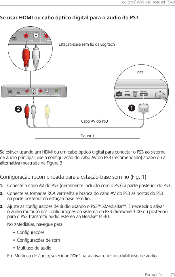 Português    73Logitech® Wireless Headset F540 Se estiver usando um HDMI ou um cabo óptico digital para conectar o PS3 ao sistema de áudio principal, use a conguração do cabo AV do PS3 (recomendado) abaixo ou a alternativa mostrada na Figura 3  Conﬁguração recomendada para a estação-base sem ﬁo (Fig. 1) Conecte o cabo AV do PS3 (geralmente incluído com o PS3) à parte posterior do PS3 1. Conecte as tomadas RCA vermelha e branca do cabo AV do PS3 às portas do PS3 2.na parte posterior da estação-base sem o Ajuste as congurações de áudio usando o PS3™ XMediaBar™  É necessário ativar 3.o áudio multiuso nas congurações do sistema do PS3 (rmware 3 00 ou posterior) para o PS3 transmitir áudio estéreo ao Headset F540 No XMediaBar, navegue paraCongurações• Congurações de som• Multiuso de áudio• Em Multiuso de áudio, selecione  para ativar o recurso Multiuso de áudio Xbox 360Xbox 360PS3Cabo AV do PS3 Estação-base sem o da Logitech Figura 1