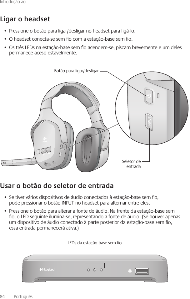 Introdução ao84    Português Pressione o botão para ligar/desligar no headset para ligá-lo • O headset conecta-se sem o com a estação-base sem o • Os três LEDs na estação-base sem o acendem-se, piscam brevemente e um deles •  permanece aceso estavelmente Se tiver vários dispositivos de áudio conectados à estação-base sem o, •  pode pressionar o botão INPUT no headset para alternar entre eles Pressione o botão para alterar a fonte de áudio  Na frente da estação-base sem •  o, o LED seguinte ilumina-se, representando a fonte de áudio  (Se houver apenas um dispositivo de áudio conectado à parte posterior da estação-base sem o, essa entrada permanecerá ativa )Botão para ligar/desligarSeletor de entradaLEDs da estação-base sem o