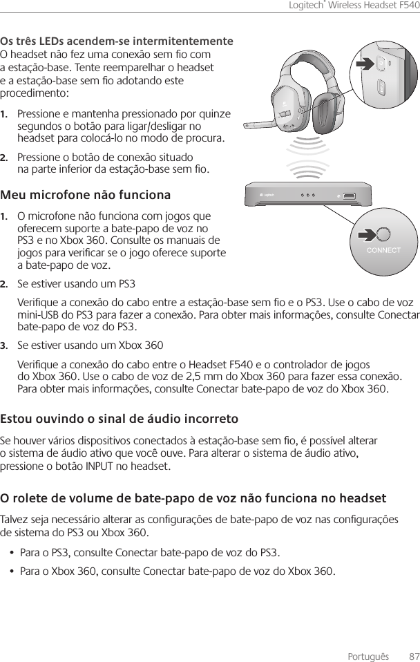 Português    87Logitech® Wireless Headset F540 O headset não fez uma conexão sem o com a estação-base  Tente reemparelhar o headset e a estação-base sem o adotando este procedimento: Pressione e mantenha pressionado por quinze 1.segundos o botão para ligar/desligar no headset para colocá-lo no modo de procura Pressione o botão de conexão situado 2.na parte inferior da estação-base sem o O microfone não funciona com jogos que 1.oferecem suporte a bate-papo de voz no PS3 e no Xbox 360  Consulte os manuais de jogos para vericar se o jogo oferece suporte a bate-papo de voz Se estiver usando um PS32.Verique a conexão do cabo entre a estação-base sem o e o PS3  Use o cabo de voz mini-USB do PS3 para fazer a conexão  Para obter mais informações, consulte Conectar bate-papo de voz do PS3 Se estiver usando um Xbox 3603.Verique a conexão do cabo entre o Headset F540 e o controlador de jogos do Xbox 360  Use o cabo de voz de 2,5 mm do Xbox 360 para fazer essa conexão  Para obter mais informações, consulte Conectar bate-papo de voz do Xbox 360 Se houver vários dispositivos conectados à estação-base sem o, é possível alterar o sistema de áudio ativo que você ouve  Para alterar o sistema de áudio ativo, pressione o botão INPUT no headset Talvez seja necessário alterar as congurações de bate-papo de voz nas congurações de sistema do PS3 ou Xbox 360 Para o PS3, consulte Conectar bate-papo de voz do PS3 • Para o Xbox 360, consulte Conectar bate-papo de voz do Xbox 360 • 