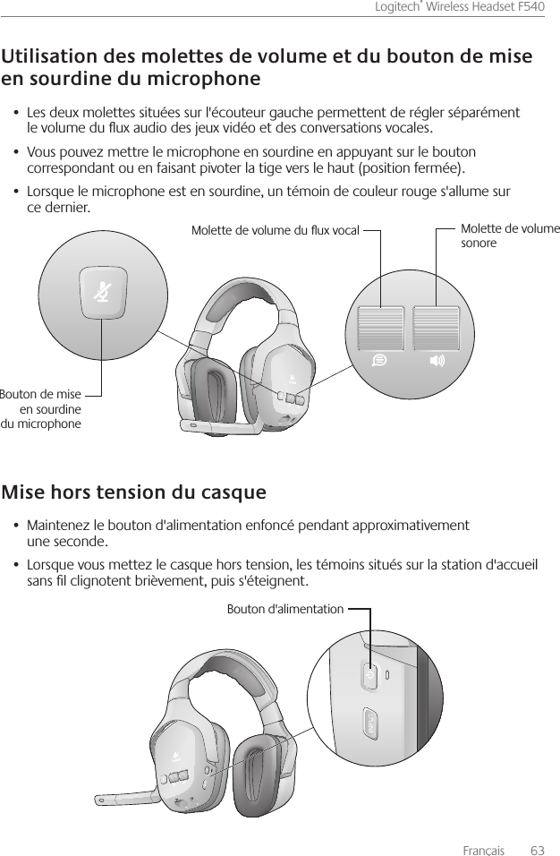 Français    63Logitech® Wireless Headset F540 Les deux molettes situées sur l&apos;écouteur gauche permettent de régler séparément •  le volume du ux audio des jeux vidéo et des conversations vocales Vous pouvez mettre le microphone en sourdine en appuyant sur le bouton •  correspondant ou en faisant pivoter la tige vers le haut (position fermée) Lorsque le microphone est en sourdine, un témoin de couleur rouge s&apos;allume sur •  ce dernier Maintenez le bouton d&apos;alimentation enfoncé pendant approximativement •  une seconde Lorsque vous mettez le casque hors tension, les témoins situés sur la station d&apos;accueil •  sans l clignotent brièvement, puis s&apos;éteignent Molette de volume du ux vocal Molette de volume sonoreBouton de mise en sourdine du microphoneBouton d&apos;alimentation