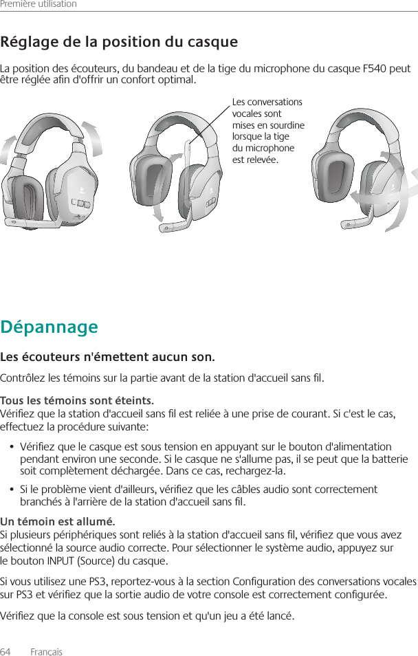 Première utilisation64    Français Contrôlez les témoins sur la partie avant de la station d&apos;accueil sans l  Vériez que la station d&apos;accueil sans l est reliée à une prise de courant  Si c&apos;est le cas, effectuez la procédure suivante:Vériez que le casque est sous tension en appuyant sur le bouton d&apos;alimentation •  pendant environ une seconde  Si le casque ne s&apos;allume pas, il se peut que la batterie soit complètement déchargée  Dans ce cas, rechargez-la  Si le problème vient d&apos;ailleurs, vériez que les câbles audio sont correctement •  branchés à l&apos;arrière de la station d&apos;accueil sans l Si plusieurs périphériques sont reliés à la station d&apos;accueil sans l, vériez que vous avez sélectionné la source audio correcte  Pour sélectionner le système audio, appuyez sur le bouton INPUT (Source) du casque Si vous utilisez une PS3, reportez-vous à la section Conguration des conversations vocales sur PS3 et vériez que la sortie audio de votre console est correctement congurée Vériez que la console est sous tension et qu&apos;un jeu a été lancé La position des écouteurs, du bandeau et de la tige du microphone du casque F540 peut être réglée an d&apos;offrir un confort optimal Les conversations vocales sont mises en sourdine lorsque la tige du microphone est relevée 