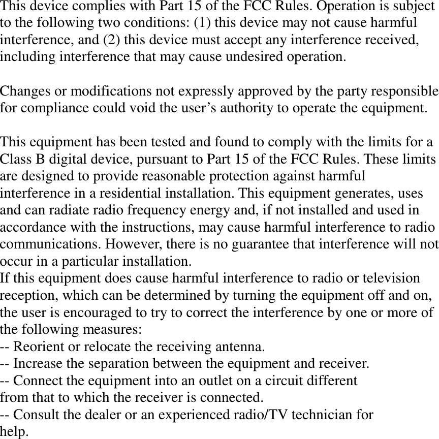 This device complies with Part 15 of the FCC Rules. Operation is subject to the following two conditions: (1) this device may not cause harmful interference, and (2) this device must accept any interference received, including interference that may cause undesired operation.  Changes or modifications not expressly approved by the party responsible for compliance could void the user’s authority to operate the equipment.  This equipment has been tested and found to comply with the limits for a Class B digital device, pursuant to Part 15 of the FCC Rules. These limits are designed to provide reasonable protection against harmful interference in a residential installation. This equipment generates, uses and can radiate radio frequency energy and, if not installed and used in accordance with the instructions, may cause harmful interference to radio communications. However, there is no guarantee that interference will not occur in a particular installation. If this equipment does cause harmful interference to radio or television reception, which can be determined by turning the equipment off and on, the user is encouraged to try to correct the interference by one or more of the following measures: -- Reorient or relocate the receiving antenna. -- Increase the separation between the equipment and receiver. -- Connect the equipment into an outlet on a circuit different from that to which the receiver is connected. -- Consult the dealer or an experienced radio/TV technician for help.  