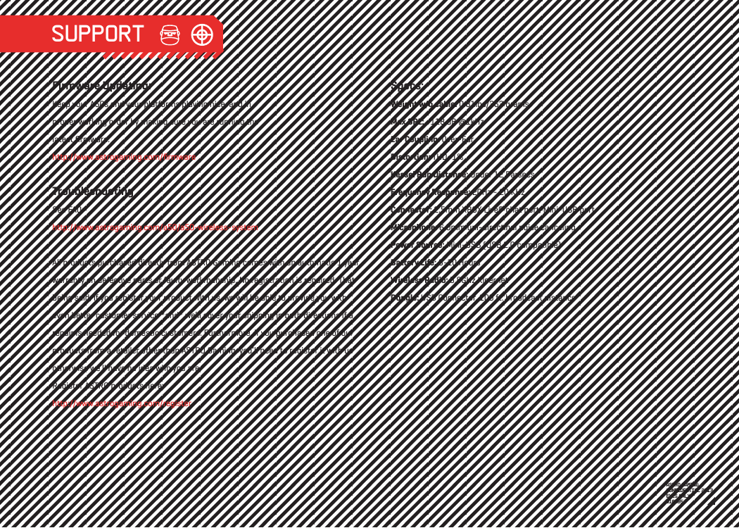 Firmware Updating:Keep your A50s and your platforms playing nice, and in proper working order by making sure you are running the latest ﬁrmware: http://www.astrogaming.com/ﬁrmwareTroubleshooting See FAQ: http://www.astrogaming.com/a50/a50-wireless-systemAll products purchased directly from ASTRO Gaming comes with an automatic 1 year warranty on defective parts or faulty workmanship. No registration is required. That being said, if you register your product with us, we will be able to provide you with even better customer service *and* we’ll cover your shipping in both directions if a repair is needed for domestic customers. Furthermore, if you purchased one of our products from a retailer other than ASTRO Gaming, you’ll need to register it with us otherwise we’ll have no idea who you are.Register ASTRO products here: http://www.astrogaming.com/registerSpecs:Weight w/o cable: 0.81lbs/363 gramsMax SPL: ~118 dB @1kHzEar Coupling: Over-EarDistortion: THD&lt;1%Kessel Run Distance: Under 12 ParsecsFrequency Response: 20Hz - 20 KHzConnector: 2.5mm XBOX Live® chat port, Mini-USB portMicrophone: 6.0mm uni-directinal noise cancelingPower Source: Mini-USB (USB 2.0 compatible)Battery Life: 8-10 HoursWireless Radio: 5.8GHz KleernetDongle: USB Connector, 100 ft. broadcast distanceASTRO GAMINGCONFIDENTIAL 2013EYES ONLY010185 SUPPORT