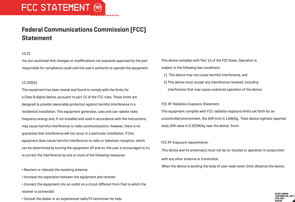 When the device is working the body of user need retain 5mm distance the device.  body SAR value is 0.322W/kg near the device  5mm.  FCC RF Exposure requirements:  uncontrolled environment. the SAR limit is 1.6W/kg,  Theis device hightest reported Federal Communications Commission (FCC) Statement15.21You are cautioned that changes or modiﬁcations not expressly approved by the part responsible for compliance could void the user’s authority to operate the equipment.15.105(b)This equipment has been tested and found to comply with the limits for a Class B digital device, pursuant to part 15 of the FCC rules. These limits are designed to provide reasonable protection against harmful interference in a residential installation. This equipment generates, uses and can radiate radio frequency energy and, if not installed and used in accordance with the instructions, may cause harmful interference to radio communications. However, there is no guarantee that interference will not occur in a particular installation. If this equipment does cause harmful interference to radio or television reception, which can be determined by turning the equipment oﬀ and on, the user is encouraged to try to correct the interference by one or more of the following measures:∆ Reorient or relocate the receiving antenna.∆ Increase the separation between the equipment and receiver.∆ Connect the equipment into an outlet on a circuit diﬀerent from that to which the receiver is connected.∆ Consult the dealer or an experienced radio/TV technician for help.This device complies with Part 15 of the FCC Rules. Operation is subject to the following two conditions:   1)  This device may not cause harmful interference, and   2) This device must accept any interference received, including         interference that may cause undesired operation of the device.FCC RF Radiation Exposure Statement:This equipment complies with FCC radiation exposure limits set forth for an This device and its antenna(s) must not be co-located or operation in conjunction with any other antenna or transmitter.  ASTRO GAMINGCONFIDENTIAL 2013EYES ONLY010185 FCC STATEMENT