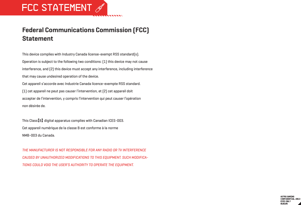 Federal Communications Commission (FCC) StatementThis device complies with Industry Canada license-exempt RSS standard(s). Operation is subject to the following two conditions: (1) this device may not cause interference, and (2) this device must accept any interference, including interference that may cause undesired operation of the device.Cet appareil s’accorde avec Industrie Canada licence-exempte RSS standard.(1) cet appareil ne peut pas causer l’intervention, et (2) cet appareil doitaccepter de l’intervention, y compris l’intervention qui peut causer l’opérationnon désirée de. This Class【B】 digital apparatus complies with Canadian ICES-003.Cet appareil numérique de la classe B est conforme à la normeNMB-003 du Canada.THE MANUFACTURER IS NOT RESPONSIBLE FOR ANY RADIO OR TV INTERFERENCE CAUSED BY UNAUTHORIZED MODIFICATIONS TO THIS EQUIPMENT. SUCH MODIFICA-TIONS COULD VOID THE USER’S AUTHORITY TO OPERATE THE EQUIPMENT.ASTRO GAMINGCONFIDENTIAL 2013EYES ONLY010185 FCC STATEMENT