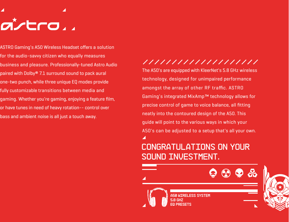 ASTRO Gaming&apos;s A50 Wireless Headset oﬀers a solution for the audio-savvy citizen who equally measures business and pleasure. Professionally-tuned Astro Audio paired with Dolby® 7.1 surround sound to pack aural one-two punch, while three unique EQ modes provide fully customizable transitions between media and gaming. Whether you&apos;re gaming, enjoying a feature ﬁlm, or have tunes in need of heavy rotation-- control over bass and ambient noise is all just a touch away.Congratulations on your sound investment.The A50&apos;s are equipped with KleerNet&apos;s 5.8 GHz wireless technology, designed for unimpaired performance amongst the array of other RF traﬃc. ASTRO Gaming&apos;s integrated MixAmp™ technology allows for precise control of game to voice balance, all ﬁtting neatly into the contoured design of the A50. This guide will point to the various ways in which your A50&apos;s can be adjusted to a setup that&apos;s all your own. A50 WIRELESS SYSTEM5.8 GHZEQ PRESETS