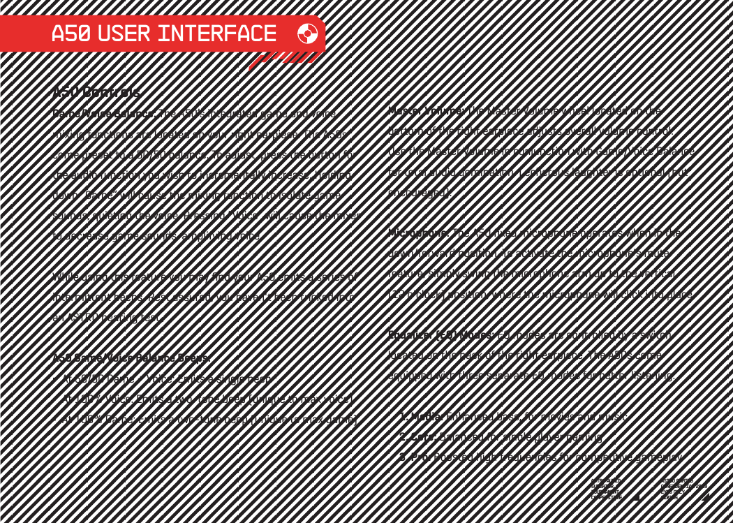 A50 USER INTERFACEA50 ControlsGame/Voice Balance: The A50’s integrated game and voice mixing functions are located on your right earpiece. The A50s come preset to a 50/50 balance. To adjust, press the button for the audio function you wish to incrementally increase. Holding down “Game” will cause the mixing function to isolate game sounds, quieting the voice. Pressing “Voice” will cause the mixer to decrease game sounds, amplifying voice. While using this feature you may ﬁnd your A50 emits a series of intermittent beeps. Rest assured, you haven&apos;t been tricked into an ASTRO hearing test.    A50 Game/Voice Balance Beeps:   At 50/50 Game + Voice: Emits a single beep  At 100% Voice: Emits a two-tone beep (unique to max voice)  At 100% Game: Emits a two-tone beep (unique to max game)  Master Volume: The Master Volume wheel located on the bottom of the right earpiece adjusts overall volume control.Use the Master Volume in conjunction with Game/Voice Balance for total audio domination. Lecherous laughter is optional (but encouraged).  Microphone: The A50 ﬁxed microphone operates when in the down/forward position. To activate the microphone&apos;s mute feature, simply swing the microphone arm up to the vertical (12 o&apos;clock) position, where the microphone will click into place.Equalizer (EQ) Modes: EQ modes are controlled by a switch located on the back of the right earpiece. The A50s come equipped with three separate EQ modes for better listening:      1. Media: Enhanced bass, for movies and music      2. Core: Balanced for single player gaming      3. Pro: Boosted high frequencies for competitive gameplayASTRO GAMINGCONFIDENTIAL 2013EYES ONLY010185 ASTRO AUDIOSUPERIORTOURNAMENTCOMPETITIVE 