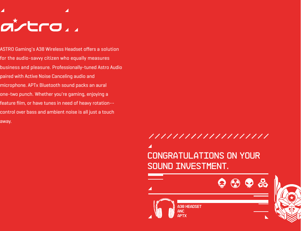 ASTRO Gaming&apos;s A38 Wireless Headset oﬀers a solution for the audio-savvy citizen who equally measures business and pleasure. Professionally-tuned Astro Audio paired with Active Noise Canceling audio and microphone. APTx Bluetooth sound packs an aural one-two punch. Whether you&apos;re gaming, enjoying a feature ﬁlm, or have tunes in need of heavy rotation-- control over bass and ambient noise is all just a touch away.Congratulations on your sound investment.A38 HEADSETANCAPTx
