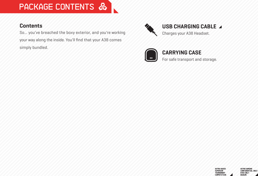 USB CHARGING CABLECharges your A38 Headset.  CARRYING CASEFor safe transport and storage.  Package ContentsContentsSo... you&apos;ve breached the boxy exterior, and you&apos;re working your way along the inside. You&apos;ll ﬁnd that your A38 comes simply bundled.ASTRO GAMINGCONFIDENTIAL 2013EYES ONLY010185 ASTRO AUDIOSUPERIORTOURNAMENTCOMPETITIVE 