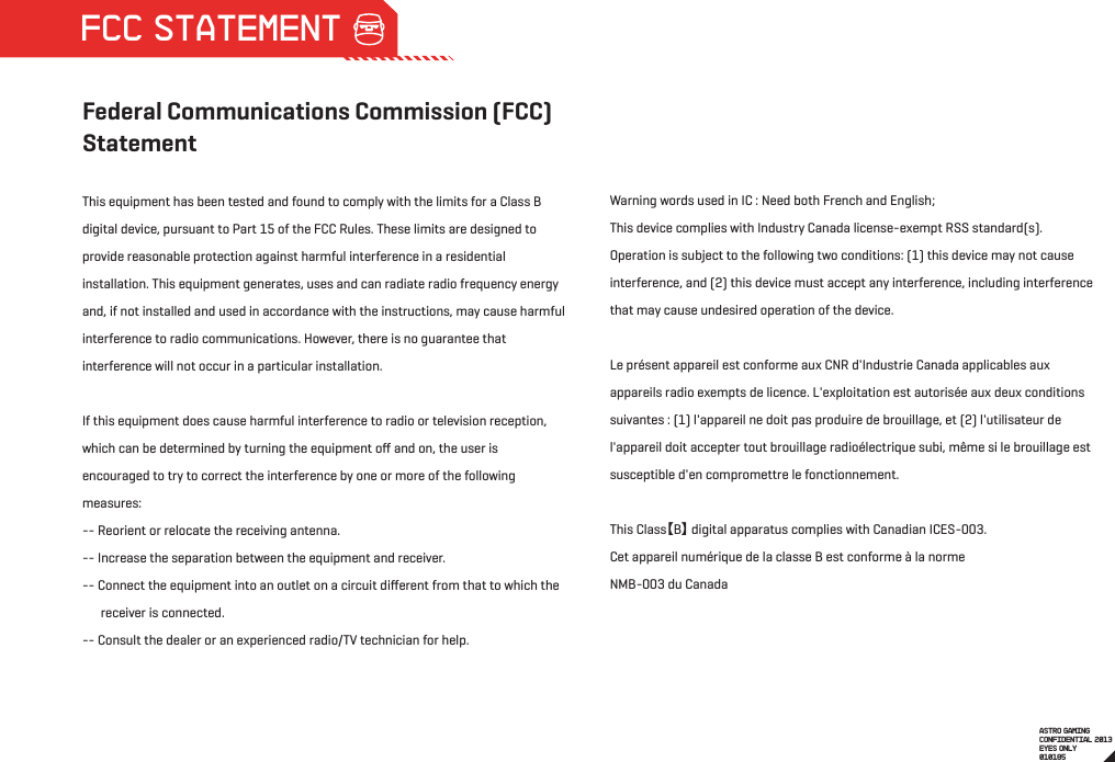 Federal Communications Commission (FCC) StatementThis equipment has been tested and found to comply with the limits for a Class B digital device, pursuant to Part 15 of the FCC Rules. These limits are designed to provide reasonable protection against harmful interference in a residential installation. This equipment generates, uses and can radiate radio frequency energy and, if not installed and used in accordance with the instructions, may cause harmful interference to radio communications. However, there is no guarantee that interference will not occur in a particular installation.If this equipment does cause harmful interference to radio or television reception, which can be determined by turning the equipment oﬀ and on, the user is encouraged to try to correct the interference by one or more of the following measures:-- Reorient or relocate the receiving antenna.-- Increase the separation between the equipment and receiver.-- Connect the equipment into an outlet on a circuit diﬀerent from that to which the        receiver is connected.-- Consult the dealer or an experienced radio/TV technician for help.Warning words used in IC : Need both French and English;This device complies with Industry Canada license-exempt RSS standard(s). Operation is subject to the following two conditions: (1) this device may not cause interference, and (2) this device must accept any interference, including interference that may cause undesired operation of the device.Le présent appareil est conforme aux CNR d&apos;Industrie Canada applicables aux appareils radio exempts de licence. L&apos;exploitation est autorisée aux deux conditions suivantes : (1) l&apos;appareil ne doit pas produire de brouillage, et (2) l&apos;utilisateur de l&apos;appareil doit accepter tout brouillage radioélectrique subi, même si le brouillage est susceptible d&apos;en compromettre le fonctionnement. This Class【B】 digital apparatus complies with Canadian ICES-003.Cet appareil numérique de la classe B est conforme à la normeNMB-003 du CanadaASTRO GAMINGCONFIDENTIAL 2013EYES ONLY010185 FCC STATEMENT