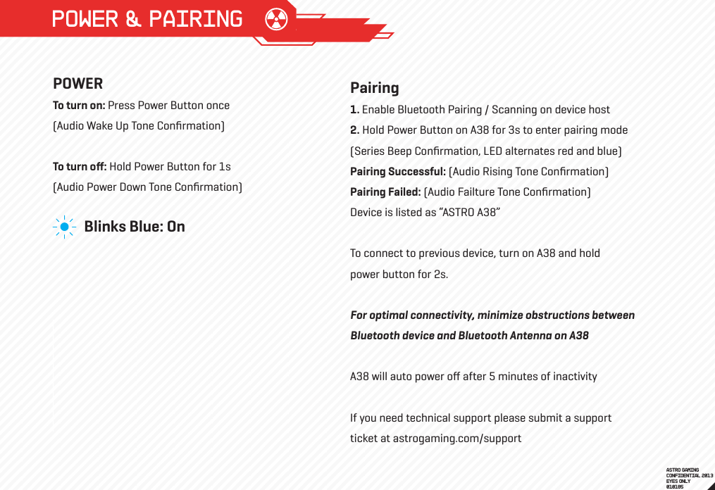 POWER &amp; PAIRINGPOWERTo turn on: Press Power Button once (Audio Wake Up Tone Conﬁrmation) To turn oﬀ: Hold Power Button for 1s(Audio Power Down Tone Conﬁrmation)ASTRO GAMINGCONFIDENTIAL 2013EYES ONLY010185 Blinks Blue: OnPairing1. Enable Bluetooth Pairing / Scanning on device host2. Hold Power Button on A38 for 3s to enter pairing mode(Series Beep Conﬁrmation, LED alternates red and blue)Pairing Successful: (Audio Rising Tone Conﬁrmation) Pairing Failed: (Audio Failture Tone Conﬁrmation) Device is listed as “ASTRO A38”To connect to previous device, turn on A38 and hold power button for 2s.For optimal connectivity, minimize obstructions between Bluetooth device and Bluetooth Antenna on A38 A38 will auto power oﬀ after 5 minutes of inactivityIf you need technical support please submit a support ticket at astrogaming.com/support  