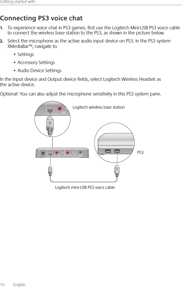 10    English    Getting started withTo experience voice chat in PS3 games, rst use the Logitech Mini-USB PS3 voice cable 1.to connect the wireless base station to the PS3, as shown in the picture below Select the microphone as the active audio input device on PS3  In the PS3 system 2.XMediaBar™, navigate toSettings• Accessory Settings• Audio Device Settings• In the Input device and Output device elds, select Logitech Wireless Headset as the active device Optional: You can also adjust the microphone sensitivity in this PS3 system pane  Xbox 360Logitech wireless base station PS3Logitech mini-USB PS3 voice cable 
