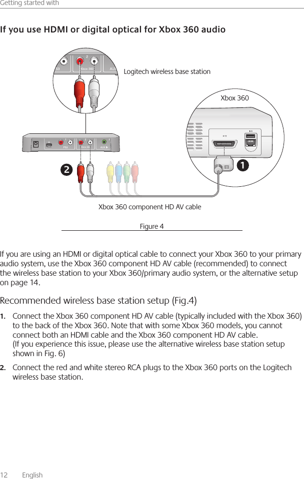 12    English    Getting started withIf you are using an HDMI or digital optical cable to connect your Xbox 360 to your primary audio system, use the Xbox 360 component HD AV cable (recommended) to connect the wireless base station to your Xbox 360/primary audio system, or the alternative setup on page 14 Recommended wireless base station setup (Fig.4)Connect the Xbox 360 component HD AV cable (typically included with the Xbox 360) 1.to the back of the Xbox 360  Note that with some Xbox 360 models, you cannot connect both an HDMI cable and the Xbox 360 component HD AV cable  (If you experience this issue, please use the alternative wireless base station setup shown in Fig  6)Connect the red and white stereo RCA plugs to the Xbox 360 ports on the Logitech 2.wireless base station  Xbox 360Xbox 360Logitech wireless base station Xbox 360Xbox 360 component HD AV cableFigure 4