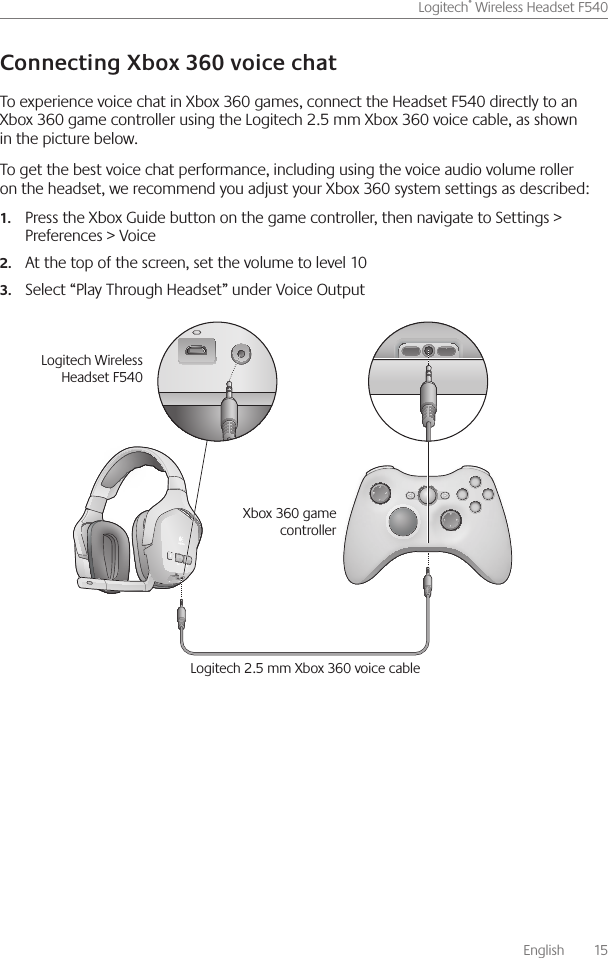       English    15Logitech® Wireless Headset F540 To experience voice chat in Xbox 360 games, connect the Headset F540 directly to an Xbox 360 game controller using the Logitech 2 5 mm Xbox 360 voice cable, as shown in the picture below  To get the best voice chat performance, including using the voice audio volume roller on the headset, we recommend you adjust your Xbox 360 system settings as described:Press the Xbox Guide button on the game controller, then navigate to Settings &gt; 1.Preferences &gt; VoiceAt the top of the screen, set the volume to level 102.Select “Play Through Headset” under Voice Output3. Logitech 2 5 mm Xbox 360 voice cableLogitech Wireless Headset F540Xbox 360 game controller