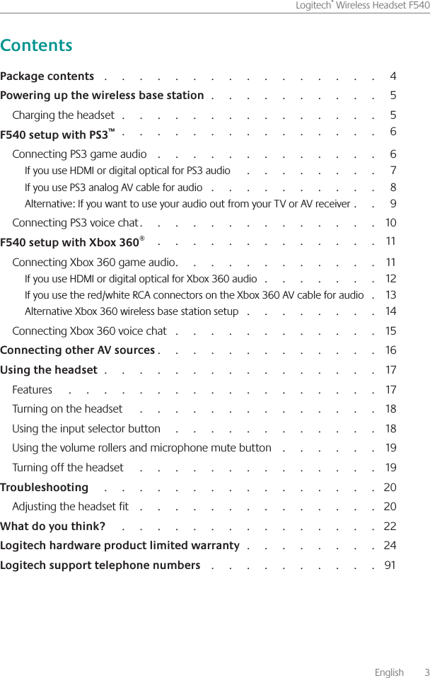       English    3Logitech® Wireless Headset F540                                                                                                    4                                                              5Charging the headset                                                                                            5                                                                                            6Connecting PS3 game audio                                                                                 6If you use HDMI or digital optical for PS3 audio                                                      7If you use PS3 analog AV cable for audio                                                               8Alternative: If you want to use your audio out from your TV or AV receiver             9Connecting PS3 voice chat                                                                                  10                                                                                 11Connecting Xbox 360 game audio                                                                       11If you use HDMI or digital optical for Xbox 360 audio                                          12If you use the red/white RCA connectors on the Xbox 360 AV cable for audio       13Alternative Xbox 360 wireless base station setup                                                 14Connecting Xbox 360 voice chat                                                                         15                                                                             16                                                                                                17Features                                                                                                                17Turning on the headset                                                                                        18Using the input selector button                                                                           18Using the volume rollers and microphone mute button                                     19Turning off the headset                                                                                        19                                                                                                    20Adjusting the headset fit                                                                                     20                                                                                              22                                                24                                                             91