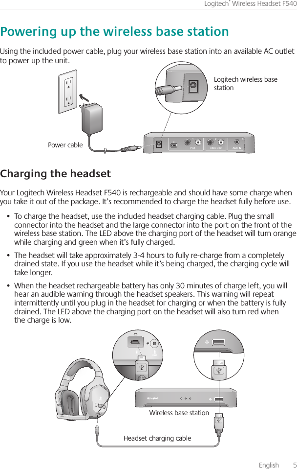       English    5Logitech® Wireless Headset F540 Using the included power cable, plug your wireless base station into an available AC outlet to power up the unit   Your Logitech Wireless Headset F540 is rechargeable and should have some charge when you take it out of the package  It’s recommended to charge the headset fully before use To charge the headset, use the included •  headset charging cable  Plug the small connector into the headset and the large connector into the port on the front of the wireless base station  The LED above the charging port of the headset will turn orange while charging and green when it’s fully charged The headset will take approximately 3-4 hours to fully re-charge from a completely •  drained state  If you use the headset while it’s being charged, the charging cycle will take longer  When the headset rechargeable battery has only 30 minutes of charge left, you will •  hear an audible warning through the headset speakers  This warning will repeat intermittently until you plug in the headset for charging or when the battery is fully drained  The LED above the charging port on the headset will also turn red when the charge is low Wireless base station Headset charging cableXbox 360Power cable Logitech wireless base station 