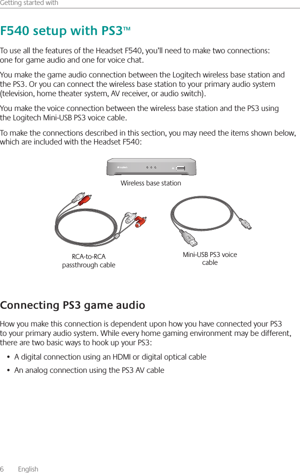 6    English    Getting started withTo use all the features of the Headset F540, you’ll need to make two connections: one for game audio and one for voice chat  You make the game audio connection between the Logitech wireless base station and the PS3  Or you can connect the wireless base station to your primary audio system (television, home theater system, AV receiver, or audio switch)  You make the voice connection between the wireless base station and the PS3 using the Logitech Mini-USB PS3 voice cable  To make the connections described in this section, you may need the items shown below, which are included with the Headset F540:How you make this connection is dependent upon how you have connected your PS3 to your primary audio system  While every home gaming environment may be different, there are two basic ways to hook up your PS3:A digital connection using an HDMI or digital optical cable• An analog connection using the PS3 AV cable•  RCA-to-RCA passthrough cable Mini-USB PS3 voice cable Wireless base station 