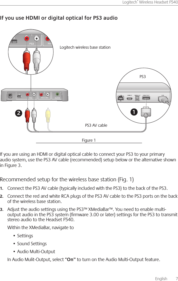       English    7Logitech® Wireless Headset F540 If you are using an HDMI or digital optical cable to connect your PS3 to your primary audio system, use the PS3 AV cable (recommended) setup below or the alternative shown in Figure 3  Recommended setup for the wireless base station (Fig. 1) Connect the PS3 AV cable (typically included with the PS3) to the back of the PS3 1. Connect the red and white RCA plugs of the PS3 AV cable to the PS3 ports on the back 2.of the wireless base station Adjust the audio settings using the PS3™ XMediaBar™  You need to enable multi-3.output audio in the PS3 system (rmware 3 00 or later) settings for the PS3 to transmit stereo audio to the Headset F540 Within the XMediaBar, navigate toSettings• Sound Settings• Audio Multi-Output• In Audio Mulit-Output, select “ to turn on the Audio Multi-Output feature Xbox 360Xbox 360PS3PS3 AV cable Logitech wireless base station Figure 1