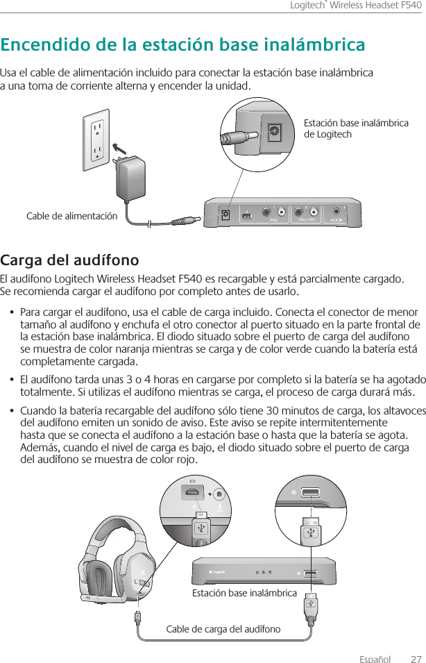 Español    27Logitech® Wireless Headset F540 Usa el cable de alimentación incluido para conectar la estación base inalámbrica a una toma de corriente alterna y encender la unidad  El audífono Logitech Wireless Headset F540 es recargable y está parcialmente cargado  Se recomienda cargar el audífono por completo antes de usarlo Para cargar el audífono, usa el •  cable de carga incluido  Conecta el conector de menor tamaño al audífono y enchufa el otro conector al puerto situado en la parte frontal de la estación base inalámbrica  El diodo situado sobre el puerto de carga del audífono se muestra de color naranja mientras se carga y de color verde cuando la batería está completamente cargada El audífono tarda unas 3 o 4 horas en cargarse por completo si la batería se ha agotado •  totalmente  Si utilizas el audífono mientras se carga, el proceso de carga durará más  Cuando la batería recargable del audífono sólo tiene 30 minutos de carga, los altavoces •  del audífono emiten un sonido de aviso  Este aviso se repite intermitentemente hasta que se conecta el audífono a la estación base o hasta que la batería se agota  Además, cuando el nivel de carga es bajo, el diodo situado sobre el puerto de carga del audífono se muestra de color rojo Estación base inalámbrica Cable de carga del audífonoXbox 360Cable de alimentación Estación base inalámbrica de Logitech 